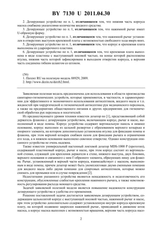 BY 7130 U 2011.04.30
2
2. Дозирующее устройство по п. 1, отличающееся тем, что нижняя часть корпуса
насоса снабжена указателями количества жидкого средства.
3. Дозирующее устройство по п. 1, отличающееся тем, что нажимной рычаг имеет
U-образную форму.
4. Дозирующее устройство по п. 1, отличающееся тем, что нажимной рычаг установ-
лен в отверстиях выступов крепежной платы с возможностью свободного хода вверх-вниз.
5. Дозирующее устройство по п. 1, отличающееся тем, что корпус и крепежная плата
выполнены из ударопрочного пластика.
6. Дозирующее устройство по п. 1, отличающееся тем, что крепежная плата выпол-
нена в виде пластины с выступающей носовой частью, на конце которой расположена
втулка, нижняя часть которой зафиксирована в выходном отверстии корпуса, а верхняя
часть соединена гибким шлангом со штоком.
(56)
1. Патент RU на полезную модель 88929, 2009.
2. http://www.dezin.ru/derzh2.html.
Заявляемая полезная модель предназначена для использования в области производства
санитарно-гигиенических устройств, которые применяются, в частности, в здравоохране-
нии для эффективного и экономичного использования антисептиков, жидкого мыла и т.п.
жидкостей при хирургической и гигиенической антисептике рук медицинского персонала,
а также на предприятиях общественного питания и других предприятиях для гигиениче-
ской обработки рук персонала и посетителей.
Из предшествующего уровня техники известен дозатор по [1], представляющий собой
держатель флакона с дозирующим устройством, включающим корпус, рычаг и насос, вы-
полненный в виде помпы. Корпус устройства содержит вертикальную панель и нижнее
основание, корпус выполнен из цельной развертки с образованием верхнего козырька и
опорного элемента, на котором дополнительно установлена втулка для фиксации помпы и
флакона, при этом верхний козырек снабжен пазом для фиксации рычага и ограничения
его хода, а в нижнем основании выполнено сквозное отверстие. Однако конструкция опи-
санного устройства не очень надежна.
Также известен универсальный настенный локтевой дозатор MDS-1000 P (прототип),
содержащий пластиковый корпус, рычаг и насос, при этом корпус состоит из вертикаль-
ной стенки, служащей для крепления держателя к стене, нижнего выступа, двух боковин,
верхнего основания и связанного с ним Г-образного элемента, образующих нишу для флако-
на. Рычаг, установленный в верхней части корпуса, взаимодействует с насосом, выполнен-
ным в виде помпы, причем дозатор может быть укомплектован двумя сменными помпами
для жидкого мыла либо двумя помпами для спиртовых антисептиков, которые можно
снимать для промывки или в случае повреждения [2].
Недостатками указанного устройства являются ненадежность и недолговечность его
конструкции, обусловленные слабостью крепления нажимного рычага, а также невозмож-
ность регулирования расхода моющего средства.
Задачей заявляемой полезной модели является повышение надежности конструкции
дозирующего устройства и удобства его применения.
Решение поставленной задачи достигается заявляемым дозирующим устройством, со-
держащим цельнолитой корпус с выступающей носовой частью, нажимной рычаг и насос,
при этом устройство дополнительно содержит установленную внутри корпуса крепежную
плату, на которой подвижно закреплен нажимной рычаг, приводящий в движение шток
насоса, а корпус насоса выполнен с возможностью вращения, верхняя часть корпуса насо-
 