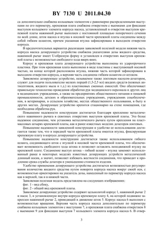 BY 7130 U 2011.04.30
3
са дополнительно снабжена кольцевым элементом с равномерно распределенными высту-
пами по его периметру, крепежная плата снабжена отверстием с выемками для фиксации
выступов кольцевого элемента корпуса насоса, установленный в отверстия выступов кре-
пежной платы нажимной рычаг выполнен с постоянной площадью поперечного сечения
по всей длине, шток насоса и втулка в носовой части крепежной платы соединены между
собой гибким шлангом, причем указанная втулка зафиксирована в выходном отверстии
корпуса.
В предпочтительных вариантах реализации заявляемой полезной модели нижняя часть
корпуса насоса дозирующего устройства снабжена указателями дозы жидкого средства,
нажимной рычаг имеет U-образную форму и установлен в отверстиях выступов крепеж-
ной платы с возможностью свободного хода вверх-вниз.
Корпус и крепежная плата дозирующего устройства выполнены из ударопрочного
пластика. При этом крепежная плата выполнена в виде пластины с выступающей носовой
частью, на конце которой расположена втулка, нижняя часть которой зафиксирована в
выходном отверстии корпуса, а верхняя часть соединена гибким шлангом со штоком.
Заявляемое дозирующее устройство, называемое также локтевым насосом-дозатором,
служит для подачи пользователю мелких порций (1,5-2,5 мл) жидких средств (кожных ан-
тисептиков, жидкого мыла и т.д.) из пластиковых сменных емкостей. Оно обеспечивает
правильную технологию проведения обработки рук медицинского персонала и других лиц
в медицинских учреждениях, а также на предприятиях общественного питания и пищевой
промышленности, детских и образовательных учреждениях, учреждениях соцобеспече-
ния, в ветеринарии, в сельском хозяйстве, местах общественного пользования, в быту и
других местах. Дозирующее устройство крепится стационарно на стене помещения, где
необходима обработка рук.
Повышение надежности конструкции достигается благодаря креплению металличе-
ского нажимного рычага в сквозных отверстиях выступов крепежной платы. Это более
надежное соединение, чем установка металлического рычага путем крепления на пласт-
массовых штырях крепежной платы, как в ранее известных моделях дозаторов локтевых.
Повышение надежности заявленной конструкции и удобство ее использования дости-
гаются также тем, что в передней части крепежной платы имеется втулка, фиксирующая
крепежную плату в корпусе дозирующего устройства.
Повышение надежности конструкции достигается также использованием гибкого
шланга, соединяющего шток с втулкой в носовой части крепежной платы, что обеспечи-
вает возможность свободного хода штока и позволяет оставлять неподвижной втулку на
крепежной плате. Соединение выступ штока - гибкий шланг - втулка заменяет использо-
ванный ранее в некоторых моделях известных дозирующих устройств металлический
длинный носик, а значит, позволяет избежать жесткости соединения, что приводит к про-
длению срока службы дозатора и уменьшению стоимости изделия.
Удобство применения дозирующего устройства достигается возможностью регулиро-
вания количества жидкого средства путем поворота корпуса насоса вокруг своей оси, с
возможностью ориентировки на указатель дозы, нанесенный по периметру корпуса насоса
как в верхней, так и в нижней части.
Заявляемая полезная модель представлена на следующих изображениях:
фиг. 1 - вид сбоку,
фиг. 2 - общий вид крепежной платы.
Заявляемое дозирующее устройство содержит цельнолитой корпус 1, нажимной рычаг 2
и насос 3, и установленную внутри корпуса крепежную плату 4, на которой подвижно за-
креплен нажимной рычаг 2, приводящий в движение шток 5. Корпус насоса 6 выполнен с
возможностью вращения. Верхняя часть корпуса насоса дополнительно по периметру
снабжена кольцевым элементом с выступами 7, а крепежная плата снабжена отверстием 8
с выемками 9 для фиксации выступов 7 кольцевого элемента корпуса насоса 6. В отвер-
 