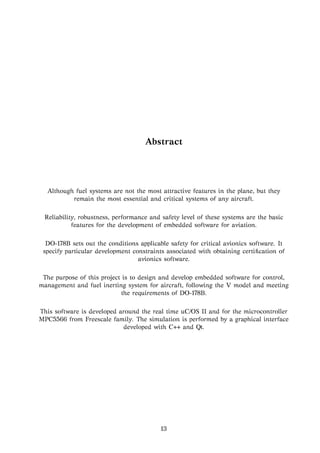Abstract
Although fuel systems are not the most attractive features in the plane, but they
remain the most essential and critical systems of any aircraft.
Reliability, robustness, performance and safety level of these systems are the basic
features for the development of embedded software for aviation.
DO-178B sets out the conditions applicable safety for critical avionics software. It
specify particular development constraints associated with obtaining certiﬁcation of
avionics software.
The purpose of this project is to design and develop embedded software for control,
management and fuel inerting system for aircraft, following the V model and meeting
the requirements of DO-178B.
This software is developed around the real time uC/OS II and for the microcontroller
MPC5566 from Freescale family. The simulation is performed by a graphical interface
developed with C++ and Qt.
13
 
