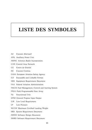 LISTE DES SYMBOLES
AC Courant Alternatif
APU Auxiliary Power Unit
ARINC Avionics Radio Incorporation
CAN Control Area Network
CG Centre de Gravit´e
DC Courant Continu
EASA European Aviation Safety Agency
ELF Executable and Linkable Format
ERD Equipment Requirement Document
FAA Federal Aviation Administration
FMCIS Fuel Management, Control and Inerting System
FPGA Field Programmable Gate Array
FU Functionnal Unit
GPIO General Propose Input Output
LLR Low Level Requirement
LP Low Pressure
MCLW Maximum Certiﬁed Landing Weight
SRD System Requirement Document
SWDD Software Design Document
SWRD Software Requirement Document
23
 