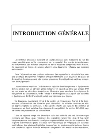 INTRODUCTION G ´EN ´ERALE
Les syst`emes embarqu´es suscitent un int´erˆet croissant dans l’industrie du fait des
enjeux consid´erables qu’ils repr´esentent par la capacit´e des progr`es technologiques,
par l’importance des march´es concern´es et par la n´ecessit´e d’expertises multi-m´etiers.
Ils traduisent un besoin de services ´elabor´es aﬁn d’accroˆıtre l’eﬃcacit´e des syst`emes
op´erationnels.
Dans l’a´eronautique, ces syst`emes embarqu´es font apparaˆıtre la n´ecessit´e d’une ana-
lyse sp´eciﬁque des syst`emes complexes critiques r´epondant `a des exigences de qualit´e et
de sˆuret´e de fonctionnement tr`es strictes, et propose des m´ethodes et outils de concep-
tion pour y parvenir.
L’accroissement rapide de l’utilisation des logiciels dans les syst`emes et ´equipements
de bord utilis´es sur les a´eronefs et les moteurs s’est traduit au d´ebut des ann´ees 1980
par un besoin de directives accept´ees par l’Industrie pour satisfaire les exigences de
navigabilit´e. Le document DO-178B "Etude et Homologation du Logiciel des Syst`emes
et Equipements de Bord" avait ´et´e r´edig´e pour r´epondre `a ce besoin.
Ce document, maintenant r´evis´e `a la lumi`ere de l’exp´erience, fournit `a la Com-
munaut´e A´eronautique des directives pour d´eterminer, de mani`ere coh´erente et avec
un degr´e acceptable de conﬁance, si les aspects relatifs aux logiciels des syst`emes et
´equipements de bord satisfont les exigences de navigabilit´e. La section DO-178B page
38 donne une pr´esentation de ce document.
Tous les logiciels temps r´eel embarqu´es dans les a´eronefs ont une caract´eristique
commune qui r´eside dans l’existence des contraintes temporelles dont il faut tenir
compte et pouvant entraˆıner des cons´equences graves si elles n’ont pas ´et´e respect´ees. Sur
ce point, l’informatique prend le dessus sur l’´electronique en rempla¸cant des syst`emes
mat´eriels par des solutions logicielles. Aujourd’hui, les syst`emes embarqu´es ont besoin
d’un composant logiciel essentiel permettant d’augmenter leur ﬁabilit´e et leur robustesse,
25
 