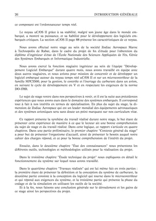 26 INTRODUCTION G ´EN ´ERALE
ce composant est l’ordonnanceur temps r´eel.
Le noyau uC/OS II grˆace `a sa stabilit´e, malgr´e son jeune ˆage dans le monde em-
barqu´e, a montr´e sa puissance, et sa ﬁabilit´e pour le d´eveloppement des logiciels em-
barqu´es critiques. La section uC/OS II page 88 pr´esente les caract´eristiques de ce noyau.
Nous avons eﬀectu´e notre stage au sein de la soci´et´e Zodiac Aerospace Maroc
`a Technopolis de Rabat, dans le cadre du projet de ﬁn d’´etude pour l’obtention du
diplˆome d’ing´enieur d’´etat de l’ ´Ecole Nationale des Sciences Appliqu´ees de F`es, G´enie
des Syst`emes Embarqu´es et Informatique Industrielle.
Nous avons exerc´e la fonction stagiaire ing´enieur au sein de l’´equipe "D´evelop-
pement Logiciel Embarqu´e" durant quatre mois, nous avons travaill´e en ´equipe avec
deux autres stagiaires, et nous avions pour mission de concevoir et de d´evelopper un
logiciel embarqu´e autour du noyau temps r´eel uC/OS II et sur un microcontrˆoleur de la
famille MPC5566, pour la gestion, le contrˆole et l’inertage du carburant dans un avion,
en suivant le cycle de d´eveloppement en V et en respectant les exigences de la norme
DO-178B.
Le sujet de stage rentre dans nos perspectives `a venir, et il est la suite aux pr´ec´edentes
exp´eriences que nous avons eues dans le domaine des syst`emes embarqu´es. Il correspond
tout `a fait `a nos int´erˆets en termes de sp´ecialisation. En plus du sujet du stage, la di-
mension de Zodiac Aerospace qui est un leader mondial des ´equipements a´eronautiques
et des syst`emes avioniques sera sans doute un point marquant sur nos curriculum vitæ.
Ce rapport pr´esente la synth`ese du travail r´ealis´e durant notre stage, le but ´etant de
pr´esenter cette exp´erience de mani`ere `a ce que le lecteur ait une bonne compr´ehension
du sujet de stage et du travail r´ealis´e. Dans cette logique, ce rapport s’articule en quatre
chapitres. Dans une partie pr´eliminaire, le premier chapitre "Contexte g´en´eral du stage"
a pour but de pr´esenter l’organisme d’accueil, ainsi de pr´esenter le besoin auquel notre
cahier des charges r´epond, et ce pour la bonne compr´ehension de l’int´erˆet du projet.
Ensuite, dans le deuxi`eme chapitre " ´Etat des connaissances" nous pr´esentons les
diﬀ´erents outils, technologies et m´ethodologies utilis´es pour la r´ealisation du projet.
Dans le troisi`eme chapitre " ´Etude technique du projet" nous expliquons en d´etail le
fonctionnement du syst`eme sur lequel nous avons travaill´e.
Dans le quatri`eme chapitre "Travaux r´ealis´es" qui est lui mˆeme fait en trois parties :
la premi`ere ´etant de pr´esenter la d´eﬁnition et la conception du syst`eme de carburant, la
deuxi`eme partie consiste `a la conception du logiciel qui tourne dans le microcontrˆoleur
et qui r´epond aux exigences du syst`eme, et la troisi`eme partie qui pr´esente la phase du
codage et de la simulation en utilisant les outils de la soci´et´e.
Et `a la ﬁn, nous faisons une conclusion g´en´erale sur le d´eroulement et les gains de
ce stage ainsi les perspectives du projet.
 