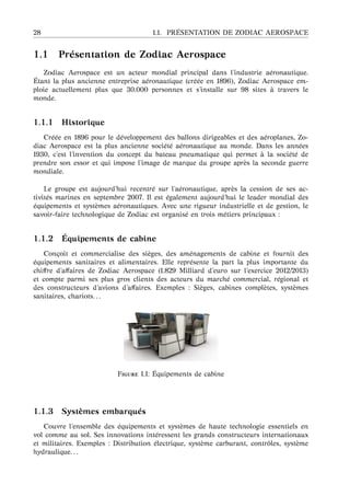 28 1.1. PR ´ESENTATION DE ZODIAC AEROSPACE
1.1 Pr´esentation de Zodiac Aerospace
Zodiac Aerospace est un acteur mondial principal dans l’industrie a´eronautique.
´Etant la plus ancienne entreprise a´eronautique (cr´e´ee en 1896), Zodiac Aerospace em-
ploie actuellement plus que 30.000 personnes et s’installe sur 98 sites `a travers le
monde.
1.1.1 Historique
Cr´e´ee en 1896 pour le d´eveloppement des ballons dirigeables et des a´eroplanes, Zo-
diac Aerospace est la plus ancienne soci´et´e a´eronautique au monde. Dans les ann´ees
1930, c’est l’invention du concept du bateau pneumatique qui permet `a la soci´et´e de
prendre son essor et qui impose l’image de marque du groupe apr`es la seconde guerre
mondiale.
Le groupe est aujourd’hui recentr´e sur l’a´eronautique, apr`es la cession de ses ac-
tivit´es marines en septembre 2007. Il est ´egalement aujourd’hui le leader mondial des
´equipements et syst`emes a´eronautiques. Avec une rigueur industrielle et de gestion, le
savoir-faire technologique de Zodiac est organis´e en trois m´etiers principaux :
1.1.2 ´Equipements de cabine
Con¸coit et commercialise des si`eges, des am´enagements de cabine et fournit des
´equipements sanitaires et alimentaires. Elle repr´esente la part la plus importante du
chiﬀre d’aﬀaires de Zodiac Aerospace (1.829 Milliard d’euro sur l’exercice 2012/2013)
et compte parmi ses plus gros clients des acteurs du march´e commercial, r´egional et
des constructeurs d’avions d’aﬀaires. Exemples : Si`eges, cabines compl`etes, syst`emes
sanitaires, chariots. . .
F 1.1: ´Equipements de cabine
1.1.3 Syst `emes embarqu´es
Couvre l’ensemble des ´equipements et syst`emes de haute technologie essentiels en
vol comme au sol. Ses innovations int´eressent les grands constructeurs internationaux
et militaires. Exemples : Distribution ´electrique, syst`eme carburant, contrˆoles, syst`eme
hydraulique. . .
 