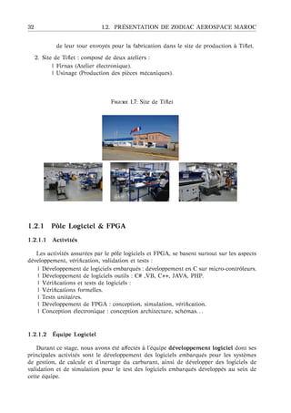32 1.2. PR ´ESENTATION DE ZODIAC AEROSPACE MAROC
de leur tour envoy´es pour la fabrication dans le site de production `a Tiﬂet.
2. Site de Tiﬂet : compos´e de deux ateliers :
| Firnas (Atelier ´electronique).
| Usinage (Production des pi`eces m´ecaniques).
F 1.7: Site de Tiﬂet
1.2.1 Pˆole Logiciel & FPGA
1.2.1.1 Activit´es
Les activit´es assur´ees par le pˆole logiciels et FPGA, se basent surtout sur les aspects
d´eveloppement, v´eriﬁcation, validation et tests :
| D´eveloppement de logiciels embarqu´es : d´eveloppement en C sur micro-contrˆoleurs.
| D´eveloppement de logiciels outils : C# ,VB, C++, JAVA, PHP.
| V´eriﬁcations et tests de logiciels :
| V´eriﬁcations formelles.
| Tests unitaires.
| D´eveloppement de FPGA : conception, simulation, v´eriﬁcation.
| Conception ´electronique : conception architecture, sch´emas. . .
1.2.1.2 ´Equipe Logiciel
Durant ce stage, nous avons ´et´e aﬀect´es `a l’´equipe d´eveloppement logiciel dont ses
principales activit´es sont le d´eveloppement des logiciels embarqu´es pour les syst`emes
de gestion, de calcule et d’inertage du carburant, ainsi de d´evelopper des logiciels de
validation et de simulation pour le test des logiciels embarqu´es d´evelopp´es au sein de
cette ´equipe.
 