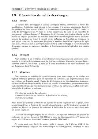 CHAPITRE 1. CONTEXTE G ´EN ´ERAL DU STAGE 33
1.3 Pr´esentation du cahier des charges
1.3.1 Besoin
Le travail d’un d´eveloppeur `a Zodiac Aerospace Maroc, commence `a partir des
sp´eciﬁcations logicielles haut niveau et bas niveau, il a comme documents d’entr´ee
(la sp´eciﬁcation haut niveau "SWRD" et le document de conception "SWRD" - voir Le
cycle de d´eveloppement en V page 41) et les traduire par la suite en un ensemble de
programmes cod´es en langage C. Cependant, le d´eveloppeur reste toujours limit´e par les
parties du logiciel qui lui ont ´et´e attribu´e, sans avoir une vision globale sur le fonction-
nement du syst`eme sur lequel il travail, ce qui inﬂuence sur les d´elais de livraison vu
qu’il prend beaucoup de temps pour imaginer le syst`eme d’apr`es les exigences du logi-
ciel, ainsi, inﬂuence sur la correspondance entre le code d´evelopp´e et la fonctionnalit´e
demand´ee, puisque les exigences d´etaillent le fonctionnement du logiciel et non pas du
syst`eme.
1.3.2 Existant
Pour rem´edier `a ce probl`eme, le d´eveloppeur prend beaucoup du temps pour com-
prendre le principe de fonctionnement du syst`eme, en faisant des recherches sur d’autre
supports (Internet, des livres. . .) parce qu’il reste insuﬃsant de se baser seulement sur
les documents d’entr´ee fournis.
1.3.3 Missions
Pour r´esoudre ce probl`eme le travail demand´e pour notre stage est de r´ealiser un
logiciel embarqu´e g´en´erique pour les syst`emes du carburant, qui englobe presque tous
les syst`emes sur lesquels travail l’´equipe de d´eveloppement en fournissant une documen-
tation d´etaill´ee et compr´ehensible, `a partir de laquelle le d´eveloppeur pourra comprendre
facilement le principe de fonctionnement des syst`emes du carburant, en eﬀet, notre pro-
jet englobe 3 syst`emes principaux :
| Syst`eme de contrˆole du carburant ;
| Mesure de quantit´e de carburant & Indication du niveau ;
| Syst`eme d’inertage.
Nous avons ´et´e amen´es `a travailler en ´equipe de quatre stagiaires sur ce projet, nous
avons travaill´e sur le Syst`eme de contrˆole du carburant et sur le Syst`eme d’inertage, le
syst`eme de Mesure de quantit´e de carburant & Indication du niveau a ´et´e aﬀect´e pour
les autres stagiaires.
Le cahier des charges propos´e est de r´ealiser un syst`eme embarqu´e de gestion de
carburant en suivant la norme DO-178B et le cycle de d´eveloppement en V autour du
noyau uC/OS II et sur le micro-contrˆoleur powerPC MPC5566 .
Ce projet avait une dur´ee de quatre mois, `a compter du 3 f´evrier 2014, il de-
vait imp´erativement respecter les m´ethodologies de d´eveloppement adopt´ees au sein
 