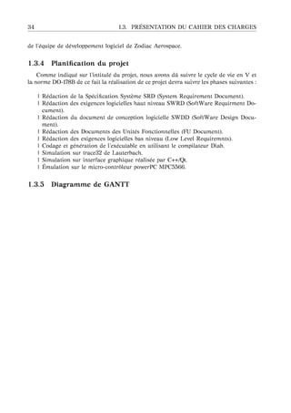 34 1.3. PR ´ESENTATION DU CAHIER DES CHARGES
de l’´equipe de d´eveloppement logiciel de Zodiac Aerospace.
1.3.4 Planiﬁcation du projet
Comme indiqu´e sur l’intitul´e du projet, nous avons dˆu suivre le cycle de vie en V et
la norme DO-178B de ce fait la r´ealisation de ce projet devra suivre les phases suivantes :
| R´edaction de la Sp´eciﬁcation Syst`eme SRD (System Requirement Document).
| R´edaction des exigences logicielles haut niveau SWRD (SoftWare Requirment Do-
cument).
| R´edaction du document de conception logicielle SWDD (SoftWare Design Docu-
ment).
| R´edaction des Documents des Unit´es Fonctionnelles (FU Document).
| R´edaction des exigences logicielles bas niveau (Low Level Requiremnts).
| Codage et g´en´eration de l’ex´ecutable en utilisant le compilateur Diab.
| Simulation sur trace32 de Lauterbach.
| Simulation sur interface graphique r´ealis´ee par C++/Qt.
| ´Emulation sur le micro-contrˆoleur powerPC MPC5566.
1.3.5 Diagramme de GANTT
 