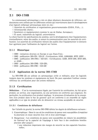 38 2.1. DO-178B
2.1 DO-178B
La communaut´e a´eronautique a mis en place plusieurs documents de r´ef´erence, ces
documents sont utilis´es par les diﬀ´erentes entit´es qui interviennent dans le d´eveloppement
d’un logiciel embarqu´e a´eronautique dont on cite :
| Autorit´es de certiﬁcation et organisations gouvernementales (EASA, FAA,. . .) ;
| Avionneurs(le client) ;
| Syst´emiers et ´equipementiers (comme le cas de Zodiac Aerospace) ;
| Et aussi, industriels du logiciel, universitaires.
Le client fournit les sp´eciﬁcations du syst`eme, suit le d´eveloppement chez l’´equipementier,
´eventuellement, m`ene des audits, et assure la communication avec les autorit´es de certi-
ﬁcation. Les autorit´es de certiﬁcation m`enent des audits chez l’´equipementier et donnent
leur agr´ement pour l’utilisation du logiciel sur l’avion.
2.1.1 Historique
| 1980 : initiatives diverses en Europe et aux Etats-Unis ;
| 1982 : publication DO-178 / ED-12 : Certiﬁcations A310, A300/600, B757, B767. . .
| 1985 : publication DO-178A / ED-12A : Certiﬁcations A320, B737-300, B737-400,
et A340. . .
| 1993 : publication DO-178B / ED-12B ;
| 2012 : publication DO-178C / ED-12C
2.1.2 Application de la norme DO-178B
La DO-178B [2] est utilis´ee en a´eronautique civile et militaire, pour les logiciels
int´egr´es dans les syst`emes et ´equipements de bord. On peut cependant l’utiliser comme
r´ef´erence de certiﬁcation pour des avions militaires.
2.1.3 Certiﬁcation
D´eﬁnition : C’est la reconnaissance l´egale, par l’autorit´e de certiﬁcation, du fait qu’un
produit, un service, une organisation, ou une personne est conforme aux exigences. En
particulier, la certiﬁcation d’un produit implique : le processus d’´evaluation de la concep-
tion d’un produit dans le but de garantir qu’il est conforme `a un ensemble de r`egles
applicables `a ce type de produit aﬁn de d´emontrer un niveau acceptable de s´ecurit´e.
2.1.3.1 Conditions de d´efaillance
Sur l’´echelle de gravit´e, la norme DO-178B d´eﬁnie les degr´es de d´efaillances suivants :
1. Catastrophique : Dans le cas o `u les conditions de panne sont susceptibles d’empˆecher
la poursuite en toute s´ecurit´e d’un vol et d’un atterrissage ;
2. Dangereuse : Les conditions de panne sont susceptibles de r´eduire les possibilit´es
de l’a´eronef ou la capacit´e de l’´equipage `a faire face `a des conditions hostiles
pouvant aller jusqu’ `a :
| une r´eduction importante des marges de s´ecurit´e ou des capacit´es fonction-
nelles ;
 