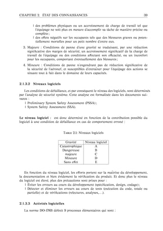 CHAPITRE 2. ´ETAT DES CONNAISSANCES 39
| des probl`emes physiques ou un accroissement de charge de travail tel que
l’´equipage ne soit plus en mesure d’accomplir sa tˆache de mani`ere pr´ecise ou
compl`ete ;
| des eﬀets n´egatifs sur les occupants tels que des blessures graves ou poten-
tiellement mortelles pour un petit nombre d’entre eux.
3. Majeure : Conditions de panne d’une gravit´e se traduisant, par une r´eduction
signiﬁcative des marges de s´ecurit´e, un accroissement signiﬁcatif de la charge de
travail de l’´equipage ou des conditions aﬀectant son eﬃcacit´e, ou un inconfort
pour les occupants, comportant ´eventuellement des blessures ;
4. Mineure : Conditions de panne n’engendrant pas de r´eduction signiﬁcative de
la s´ecurit´e de l’a´eronef, et susceptibles d’entraˆıner pour l’´equipage des actions se
situant tout `a fait dans le domaine de leurs capacit´es.
2.1.3.2 Niveaux logiciels
Les conditions de d´efaillance, et par cons´equent le niveau des logiciels, sont d´etermin´es
par l’analyse de s´ecurit´e syst`eme. Cette analyse est formalis´ee dans les documents sui-
vants :
| Preliminary System Safety Assessment (PSSA) ;
| System Safety Assessment (SSA).
Le niveau logiciel : est donc d´etermin´e en fonction de la contribution possible du
logiciel `a une condition de d´efaillance en cas de comportement erron´e :
T 2.1: Niveaux logiciels
Gravit´e Niveau logiciel
Catastrophique A
Dangereuse B
majeure C
Mineure D
Sans eﬀet E
En fonction du niveau logiciel, les eﬀorts portent sur la maˆıtrise du d´eveloppement,
la documentation et bien ´evidement la v´eriﬁcation du produit. Et donc plus le niveau
du logiciel est ´elev´e, plus des pr´ecautions sont prises pour :
| ´Eviter les erreurs au cours du d´eveloppement (sp´eciﬁcation, design, codage) ;
| D´etecter et ´eliminer les erreurs au cours de tests (ex´ecution du code, totale ou
partielle) et de v´eriﬁcations (relectures, analyses,. . .).
2.1.3.3 Activit´es logicielles
La norme DO-178B d´eﬁnit 9 processus ´el´ementaires qui sont :
 