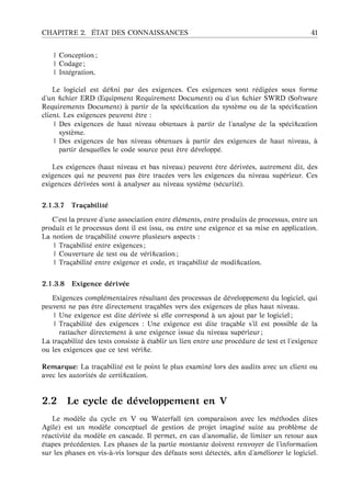 CHAPITRE 2. ´ETAT DES CONNAISSANCES 41
| Conception ;
| Codage ;
| Int´egration.
Le logiciel est d´eﬁni par des exigences. Ces exigences sont r´edig´ees sous forme
d’un ﬁchier ERD (Equipment Requirement Document) ou d’un ﬁchier SWRD (Software
Requirements Document) `a partir de la sp´eciﬁcation du syst`eme ou de la sp´eciﬁcation
client. Les exigences peuvent ˆetre :
| Des exigences de haut niveau obtenues `a partir de l’analyse de la sp´eciﬁcation
syst`eme.
| Des exigences de bas niveau obtenues `a partir des exigences de haut niveau, `a
partir desquelles le code source peut ˆetre d´evelopp´e.
Les exigences (haut niveau et bas niveau) peuvent ˆetre d´eriv´ees, autrement dit, des
exigences qui ne peuvent pas ˆetre trac´ees vers les exigences du niveau sup´erieur. Ces
exigences d´eriv´ees sont `a analyser au niveau syst`eme (s´ecurit´e).
2.1.3.7 Tra¸cabilit´e
C’est la preuve d’une association entre ´el´ements, entre produits de processus, entre un
produit et le processus dont il est issu, ou entre une exigence et sa mise en application.
La notion de tra¸cabilit´e couvre plusieurs aspects :
| Tra¸cabilit´e entre exigences ;
| Couverture de test ou de v´eriﬁcation ;
| Tra¸cabilit´e entre exigence et code, et tra¸cabilit´e de modiﬁcation.
2.1.3.8 Exigence d´eriv´ee
Exigences compl´ementaires r´esultant des processus de d´eveloppement du logiciel, qui
peuvent ne pas ˆetre directement tra¸cables vers des exigences de plus haut niveau.
| Une exigence est dite d´eriv´ee si elle correspond `a un ajout par le logiciel ;
| Tra¸cabilit´e des exigences : Une exigence est dite tra¸cable s’il est possible de la
rattacher directement `a une exigence issue du niveau sup´erieur ;
La tra¸cabilit´e des tests consiste `a ´etablir un lien entre une proc´edure de test et l’exigence
ou les exigences que ce test v´eriﬁe.
Remarque: La tra¸cabilit´e est le point le plus examin´e lors des audits avec un client ou
avec les autorit´es de certiﬁcation.
2.2 Le cycle de d´eveloppement en V
Le mod`ele du cycle en V ou Waterfall (en comparaison avec les m´ethodes dites
Agile) est un mod`ele conceptuel de gestion de projet imagin´e suite au probl`eme de
r´eactivit´e du mod`ele en cascade. Il permet, en cas d’anomalie, de limiter un retour aux
´etapes pr´ec´edentes. Les phases de la partie montante doivent renvoyer de l’information
sur les phases en vis- `a-vis lorsque des d´efauts sont d´etect´es, aﬁn d’am´eliorer le logiciel.
 