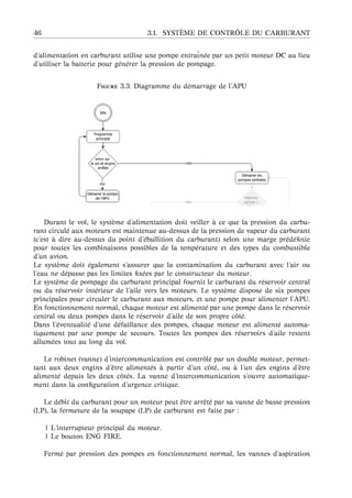 46 3.1. SYST `EME DE CONTR ˆOLE DU CARBURANT
d’alimentation en carburant utilise une pompe entraˆın´ee par un petit moteur DC au lieu
d’utiliser la batterie pour g´en´erer la pression de pompage.
F 3.3: Diagramme du d´emarrage de l’APU
Durant le vol, le syst`eme d’alimentation doit veiller `a ce que la pression du carbu-
rant circul´e aux moteurs est maintenue au-dessus de la pression de vapeur du carburant
(c’est `a dire au-dessus du point d’´ebullition du carburant) selon une marge pr´ed´eﬁnie
pour toutes les combinaisons possibles de la temp´erature et des types du combustible
d’un avion.
Le syst`eme doit ´egalement s’assurer que la contamination du carburant avec l’air ou
l’eau ne d´epasse pas les limites ﬁx´ees par le constructeur du moteur.
Le syst`eme de pompage du carburant principal fournit le carburant du r´eservoir central
ou du r´eservoir int´erieur de l’aile vers les moteurs. Le syst`eme dispose de six pompes
principales pour circuler le carburant aux moteurs, et une pompe pour alimenter l’APU.
En fonctionnement normal, chaque moteur est aliment´e par une pompe dans le r´eservoir
central ou deux pompes dans le r´eservoir d’aile de son propre cˆot´e.
Dans l’´eventualit´e d’une d´efaillance des pompes, chaque moteur est aliment´e automa-
tiquement par une pompe de secours. Toutes les pompes des r´eservoirs d’aile restent
allum´ees tout au long du vol.
Le robinet (vanne) d’intercommunication est contrˆol´e par un double moteur, permet-
tant aux deux engins d’ˆetre aliment´es `a partir d’un cˆot´e, ou `a l’un des engins d’ˆetre
aliment´e depuis les deux cˆot´es. La vanne d’intercommunication s’ouvre automatique-
ment dans la conﬁguration d’urgence critique.
Le d´ebit du carburant pour un moteur peut ˆetre arrˆet´e par sa vanne de basse pression
(LP), la fermeture de la soupape (LP) de carburant est faite par :
| L’interrupteur principal du moteur.
| Le bouton ENG FIRE.
Ferm´e par pression des pompes en fonctionnement normal, les vannes d’aspiration
 