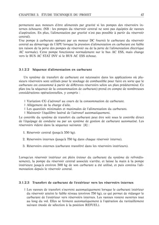 CHAPITRE 3. ´ETUDE TECHNIQUE DU PROJET 47
permettent aux moteurs d’ˆetre aliment´es par gravit´e si les pompes des r´eservoirs in-
ternes ´echouent. (NB : les pompes du r´eservoir central ne sont pas ´equip´ees de vannes
d’aspiration. En plus, l’alimentation par gravit´e n’est pas possible `a partir du r´eservoir
central).
Une pompe `a carburant op´erant par un moteur DC fournit le carburant du r´eservoir
central au d´emarrage de l’APU lorsque la pression d’alimentation en carburant est faible
(en raison de la perte des pompes de r´eservoir ou de la perte de l’alimentation ´electrique
AC normale). Cette pompe fonctionne normalement sur le bus AC ESS, mais change
vers le BUS AC STAT INV si le BUS AC ESS ´echoue.
3.1.2.2 S´equence d’alimentation en carburant
Un syst`eme de transfert de carburant est n´ecessaire dans les applications o `u plu-
sieurs r´eservoirs sont utilis´es pour le stockage de combustible pour faire en sorte que le
carburant est consomm´e `a partir de diﬀ´erents r´eservoirs selon un plan pr´ed´etermin´e. Ce
plan (ou la s´equence de la consommation de carburant) prend en compte de nombreuses
consid´erations op´erationnelles, y compris :
| Variation CG d’a´eronef au cours de la consommation de carburant.
| All´egement de la charge d’aile.
| Les quantit´es minimales et maximales de l’alimentation du carburant.
| Maintenir l’´equilibre lat´eral de l’a´eronef automatiquement.
Le contrˆole du syst`eme de transfert du carburant peut ˆetre soit sous le contrˆole direct
de l’´equipage de conduite ou par un syst`eme de gestion de carburant automatis´e. Les
r´eservoirs vident dans la s´equence suivante [4] :
1. R´eservoir central (jusqu’ `a 550 kg).
2. R´eservoirs internes (jusqu’ `a 750 kg dans chaque r´eservoir interne).
3. R´eservoirs externes (carburant transf´er´e dans les r´eservoirs int´erieurs).
Lorsqu’un r´eservoir int´erieur est plein (retour du carburant du syst`eme de refroidis-
sement), la pompe du r´eservoir central associ´ee s’arrˆete, et laisse la main `a la pompe
int´erieure jusqu’ `a environ 500 kg de son carburant a ´et´e utilis´e, et puis continu l’ali-
mentation depuis le r´eservoir central.
3.1.2.3 Transfert de carburant de l’ext´erieur vers les r´eservoirs internes
| Les vannes de transfert s’ouvrent automatiquement lorsque le carburant int´erieur
du r´eservoir atteint le faible niveau (environ 750 kg), ce qui permet de vidanger le
carburant de l’ext´erieur vers r´eservoirs internes. Les vannes restent ouvertes tout
au long du vol. Elles se ferment automatiquement `a l’op´eration du ravitaillement
suivant (mode de s´election `a la position REFUEL).
 