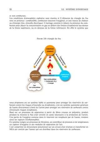 52 3.2. SYST `EME D’INERTAGE
et non comburant.
Les conditions d’atmosph`ere explosive sont r´eunies si 3 ´el´ements du triangle du feu
sont en pr´esence : combustible, comburant (souvent l’oxyg`ene), et une source de chaleur
ou d’´energie (feu, ´etincelle ´electrique). L’inertage consiste `a r´eduire la pr´esence du com-
burant pour placer la concentration en gaz en dehors des limites d’explosivit´e (au-dessus
de la limite sup´erieure, ou en dessous de la limite inf´erieure). En eﬀet le syst`eme que
F 3.9: triangle du feu
nous proposons est un syst`eme ﬁable et autonome pour prot´eger les r´eservoirs de car-
burant contre les risques d’incendie ou d’explosion, c’est un syst`eme autonome g´en´erant
de l’azote directement `a bord de l’avion pour prot´eger ses r´eservoirs de carburant contre
d’´eventuels risques d’explosion.
Bas´e sur un processus de s´eparation `a partir de ﬁbres creuses en polym`ere, produit
pendant la mission le ﬂux d’air enrichi en azote n´ecessaire `a la protection de l’avion.
Une partie de l’oxyg`ene contenu dans le r´eservoir est remplac´ee par de l’azote, rendant
ainsi les vapeurs ininﬂammables.
Ce syst`eme int`egre un processus de ﬁltration, un contrˆoleur de pression et de temp´erature,
un capteur d’oxyg`ene et des modules de s´eparation de l’air.
L’air comprim´e est directement ponctionn´e sur un circuit d’air d’avion et transform´e en
NEA (air enrichi par l’azote) qui est distribu´e dans les r´eservoirs de carburant.
 