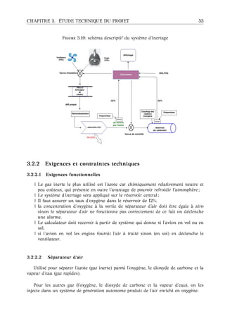 CHAPITRE 3. ´ETUDE TECHNIQUE DU PROJET 53
F 3.10: sch´ema descriptif du syst`eme d’inertage
3.2.2 Exigences et contraintes techniques
3.2.2.1 Exigences fonctionnelles
| Le gaz inerte le plus utilis´e est l’azote car chimiquement relativement neutre et
peu coˆuteux, qui pr´esente en outre l’avantage de pouvoir refroidir l’atmosph`ere ;
| Le syst`eme d’inertage sera appliqu´e sur le r´eservoir central ;
| Il faut assurer un taux d’oxyg`ene dans le r´eservoir de 12%.
| la concentration d’oxyg`ene `a la sortie de s´eparateur d’air doit ˆetre ´egale `a z´ero
sinon le s´eparateur d’air ne fonctionne pas correctement de ce fait on d´eclenche
une alarme.
| Le calculateur doit recevoir `a partir de syst`eme qui donne si l’avion en vol ou en
sol.
| si l’avion en vol les engins fournit l’air `a trait´e sinon (en sol) en d´eclenche le
ventilateur.
3.2.2.2 S´eparateur d’air
Utilis´e pour s´eparer l’azote (gaz inerte) parmi l’oxyg`ene, le dioxyde de carbone et la
vapeur d’eau (gaz rapides).
Pour les autres gaz (l’oxyg`ene, le dioxyde de carbone et la vapeur d’eau), on les
injecte dans un syst`eme de g´en´eration autonome produit de l’air enrichi en oxyg`ene.
 