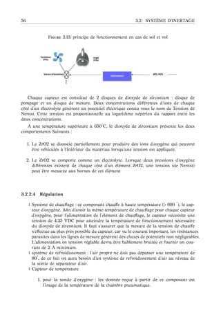 56 3.2. SYST `EME D’INERTAGE
F 3.13: principe de fonctionnement en cas de sol et vol
Chaque capteur est constitu´e de 2 disques de dioxyde de zirconium : disque de
pompage et un disque de mesure. Deux concentrations diﬀ´erentes d’ions de chaque
cˆot´e d’un ´electrolyte g´en`erent un potentiel ´electrique connu sous le nom de Tension de
Nernst. Cette tension est proportionnelle au logarithme n´ep´erien du rapport entre les
deux concentrations.
A une temp´erature sup´erieure `a 650˚C, le dioxyde de zirconium pr´esente les deux
comportements Suivants :
1. Le ZrO2 se dissocie partiellement pour produire des ions d’oxyg`ene qui peuvent
ˆetre v´ehicul´es `a l’int´erieur du mat´eriau lorsqu’une tension est appliqu´ee.
2. Le ZrO2 se comporte comme un ´electrolyte. Lorsque deux pressions d’oxyg`ene
diﬀ´erentes existent de chaque cˆot´e d’un ´el´ement ZrO2, une tension (de Nernst)
peut ˆetre mesur´ee aux bornes de cet ´el´ement
3.2.2.4 R´egulation
| Syst`eme de chauﬀage : ce composant chauﬀe `a haute temp´erature (> 600 ˚), le cap-
teur d’oxyg`ene. Aﬁn d’avoir la mˆeme temp´erature de chauﬀage pour chaque capteur
d’oxyg`ene, pour l’alimentation de l’´el´ement de chauﬀage, le capteur n´ecessite une
tension de 4.35 VDC pour atteindre la temp´erature de fonctionnement n´ecessaire
du dioxyde de zirconium. Il faut s’assurer que la mesure de la tension de chauﬀe
s’eﬀectue au plus pr`es possible du capteur, car vu le courant important, les r´esistances
parasites dans les lignes de mesure g´en`erent des chutes de potentiels non n´egligeables.
L’alimentation en tension r´eglable devra ˆetre faiblement bruit´ee et fournir un cou-
rant de 2 A minimum.
| syst`eme de refroidissement : l’air propre ne doit pas d´epasser une temp´erature de
80˚, de ce fait on aura besoin d’un syst`eme de refroidissement d’air au niveau de
la sortie de s´eparateur d’air.
| Capteur de temp´erature
1. pour la sonde d’oxyg`ene : les donn´ee re¸cue `a partir de ce composant est
l’image de la temp´erature de la chambre pneumatique.
 