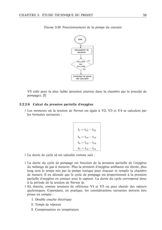 CHAPITRE 3. ´ETUDE TECHNIQUE DU PROJET 59
F 3.19: Fonctionnement de la pompe du courant
V5 celle pour la plus faible (pression atteinte dans la chambre par le proc´ed´e de
pompage). [7]
3.2.2.6 Calcul du pression partielle d’oxyg `ene
| Les moments o `u la tension de Nernst est ´egale `a V2, V3 et V4 se calculent par
les formules suivantes :
t1 = tv3 − tv2
t2 = tv4 − tv3
t4 = tv3 − tv4
t5 = tv2 − tv3
| La dur´ee de cycle td est calcul´ee comme suit :
| La dur´ee du cycle de pompage est fonction de la pression partielle de l’oxyg`ene
du m´elange de gaz `a mesurer. Plus la pression d’oxyg`ene ambiante est ´elev´ee, plus
long sera le temps mis par la pompe ionique pour ´evacuer et remplir la chambre
de mesure. Il en d´ecoule que le cycle de pompage est proportionnel `a la pression
partielle d’oxyg`ene en contact avec le capteur. La dur´ee du cycle correspond donc
`a la p´eriode de la tension de Nernst tp.
| En th´eorie, comme tensions de r´ef´erence V1 et V5 on peut choisir des valeurs
quelconques. Cependant, en pratique, les consid´erations suivantes doivent ˆetre
prises en compte :
1. Double couche ´electrique
2. Temps de r´eponse
3. Compensation en temp´erature
 