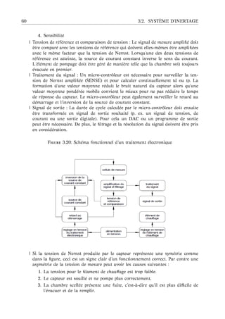 60 3.2. SYST `EME D’INERTAGE
4. Sensibilit´e
| Tension de r´ef´erence et comparaison de tension : Le signal de mesure ampliﬁ´e doit
ˆetre compar´e avec les tensions de r´ef´erence qui doivent elles-mˆemes ˆetre ampliﬁ´ees
avec le mˆeme facteur que la tension de Nernst. Lorsqu’une des deux tensions de
r´ef´erence est atteinte, la source de courant constant inverse le sens du courant.
L’´el´ement de pompage doit ˆetre g´er´e de mani`ere telle que la chambre soit toujours
´evacu´ee en premier.
| Traitement du signal : Un micro-contrˆoleur est n´ecessaire pour surveiller la ten-
sion de Nernst ampliﬁ´ee (SENSE) et pour calculer continuellement td ou tp. La
formation d’une valeur moyenne r´eduit le bruit naturel du capteur alors qu’une
valeur moyenne pond´er´ee mobile convient le mieux pour ne pas r´eduire le temps
de r´eponse du capteur. Le micro-contrˆoleur peut ´egalement surveiller le retard au
d´emarrage et l’inversion de la source de courant constant.
| Signal de sortie : La dur´ee de cycle calcul´ee par le micro-contrˆoleur doit ensuite
ˆetre transform´ee en signal de sortie souhait´e (p. ex. un signal de tension, de
courant ou une sortie digitale). Pour cela un DAC ou un programme de sortie
peut ˆetre n´ecessaire. De plus, le ﬁltrage et la r´esolution du signal doivent ˆetre pris
en consid´eration.
F 3.20: Sch´ema fonctionnel d’un traitement ´electronique
| Si la tension de Nernst produite par le capteur repr´esente une sym´etrie comme
dans la ﬁgure, ceci est un signe clair d’un fonctionnement correct. Par contre une
asym´etrie de la tension de mesure peut avoir les causes suivantes :
1. La tension pour le ﬁlament de chauﬀage est trop faible.
2. Le capteur est souill´e et ne pompe plus correctement.
3. La chambre scell´ee pr´esente une fuite, c’est- `a-dire qu’il est plus diﬃcile de
l’´evacuer et de la remplir.
 
