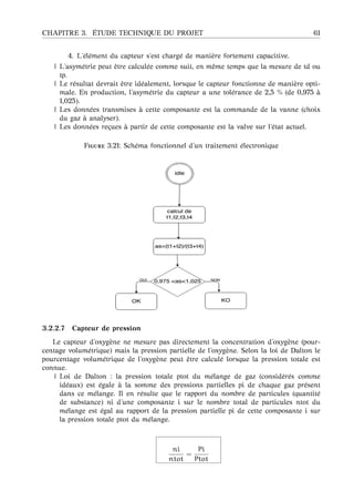 CHAPITRE 3. ´ETUDE TECHNIQUE DU PROJET 61
4. L’´el´ement du capteur s’est charg´e de mani`ere fortement capacitive.
| L’asym´etrie peut ˆetre calcul´ee comme suit, en mˆeme temps que la mesure de td ou
tp.
| Le r´esultat devrait ˆetre id´ealement, lorsque le capteur fonctionne de mani`ere opti-
male. En production, l’asym´etrie du capteur a une tol´erance de 2,5 % (de 0,975 `a
1,025).
| Les donn´ees transmises `a cette composante est la commande de la vanne (choix
du gaz `a analyser).
| Les donn´ees re¸cues `a partir de cette composante est la valve sur l’´etat actuel.
F 3.21: Sch´ema fonctionnel d’un traitement ´electronique
3.2.2.7 Capteur de pression
Le capteur d’oxyg`ene ne mesure pas directement la concentration d’oxyg`ene (pour-
centage volum´etrique) mais la pression partielle de l’oxyg`ene. Selon la loi de Dalton le
pourcentage volum´etrique de l’oxyg`ene peut ˆetre calcul´e lorsque la pression totale est
connue.
| Loi de Dalton : la pression totale ptot du m´elange de gaz (consid´er´es comme
id´eaux) est ´egale `a la somme des pressions partielles pi de chaque gaz pr´esent
dans ce m´elange. Il en r´esulte que le rapport du nombre de particules (quantit´e
de substance) ni d’une composante i sur le nombre total de particules ntot du
m´elange est ´egal au rapport de la pression partielle pi de cette composante i sur
la pression totale ptot du m´elange.
ni
ntot
=
Pi
Ptot
 