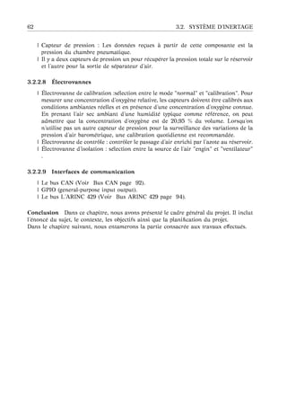 62 3.2. SYST `EME D’INERTAGE
| Capteur de pression : Les donn´ees re¸cues `a partir de cette composante est la
pression du chambre pneumatique.
| Il y a deux capteurs de pression un pour r´ecup´erer la pression totale sur le r´eservoir
et l’autre pour la sortie de s´eparateur d’air.
3.2.2.8 ´Electrovannes
| ´Electrovanne de calibration :s´election entre le mode "normal" et "calibration". Pour
mesurer une concentration d’oxyg`ene relative, les capteurs doivent ˆetre calibr´es aux
conditions ambiantes r´eelles et en pr´esence d’une concentration d’oxyg`ene connue.
En prenant l’air sec ambiant d’une humidit´e typique comme r´ef´erence, on peut
admettre que la concentration d’oxyg`ene est de 20,95 % du volume. Lorsqu’on
n’utilise pas un autre capteur de pression pour la surveillance des variations de la
pression d’air barom´etrique, une calibration quotidienne est recommand´ee.
| ´Electrovanne de contrˆole : contrˆoler le passage d’air enrichi par l’azote au r´eservoir.
| ´Electrovanne d’isolation : s´election entre la source de l’air "engin" et "ventilateur"
.
3.2.2.9 Interfaces de communication
| Le bus CAN (Voir Bus CAN page 92).
| GPIO (general-purpose input output).
| Le bus L’ARINC 429 (Voir Bus ARINC 429 page 94).
Conclusion Dans ce chapitre, nous avons pr´esent´e le cadre g´en´eral du projet. Il inclut
l’´enonc´e du sujet, le contexte, les objectifs ainsi que la planiﬁcation du projet.
Dans le chapitre suivant, nous entamerons la partie consacr´ee aux travaux eﬀectu´es.
 