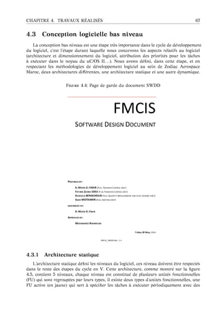 CHAPITRE 4. TRAVAUX R ´EALIS ´ES 67
4.3 Conception logicielle bas niveau
La conception bas niveau est une ´etape tr`es importante dans le cycle de d´eveloppement
du logiciel, c’est l’´etape durant laquelle nous concevons les aspects relatifs au logiciel
(architecture et dimensionnement du logiciel, attribution des priorit´es pour les tˆaches
`a ex´ecuter dans le noyau du uC/OS II. . .). Nous avons d´eﬁni, dans cette ´etape, et en
respectant les m´ethodologies de d´eveloppement logiciel au sein de Zodiac Aerospace
Maroc, deux architectures diﬀ´erentes, une architecture statique et une autre dynamique.
F 4.4: Page de garde du document SWDD
4.3.1 Architecture statique
L’architecture statique d´eﬁni les niveaux du logiciel, ces niveau doivent ˆetre respect´es
dans le reste des ´etapes du cycle en V. Cette architecture, comme montr´e sur la ﬁgure
4.5, contient 5 niveaux, chaque niveau est constitu´e de plusieurs unit´es fonctionnelles
(FU) qui sont regroup´ees par leurs types, il existe deux types d’unit´es fonctionnelles, une
FU active (en jaune) qui sert `a sp´eciﬁer les tˆaches `a ex´ecuter p´eriodiquement avec des
 