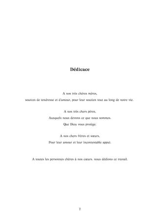 D´edicace
A nos tr`es ch`eres m`eres,
sources de tendresse et d’amour, pour leur soutien tout au long de notre vie.
A nos tr`es chers p`eres,
Auxquels nous devons ce que nous sommes.
Que Dieu vous prot`ege.
A nos chers fr`eres et sœurs,
Pour leur amour et leur incontestable appui.
A toutes les personnes ch`eres `a nos cœurs. nous d´edions ce travail.
7
 