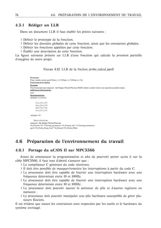 74 4.6. PR ´EPARATION DE L’ENVIRONNEMENT DU TRAVAIL
4.5.1 R´ediger un LLR
Dans un document LLR il faut ´etablir les points suivants :
| D´eﬁnir le prototype de la fonction.
| D´eﬁnir les donn´ees globales de cette fonction, ainsi que les constantes globales.
| D´eﬁnir les fonctions appel´ees par cette fonction.
| ´Etablir une description de cette fonction.
La ﬁgure suivante pr´esent un LLR d’une fonction qui calcule la pression partielle
d’oxyg`ene de notre projet.
F 4.12: LLR de la foction probe_calcul_ppo2
4.6 Pr´eparation de l’environnement du travail
4.6.1 Portage du uC/OS II sur MPC5566
Avant de commencer la programmation et aﬁn de pourvoir porter uc/os ii sur la
cible MPC5566, il faut tout d’abord s’assurer que :
| Le compilateur C g´en´erant du code r´eentrant.
| Il doit ˆetre possible de masquer/remettre les interruptions `a partir du code C.
| Le processeur doit ˆetre capable de fournir une interruption hardware avec une
fr´equence d´etermin´ee entre 10 et 100Hz.
| Le processeur doit ˆetre capable de fournir une interruption hardware avec une
fr´equence d´etermin´ee entre 10 et 100Hz .
| Le processeur doit pouvoir sauver le pointeur de pile et d’autres registres en
m´emoire .
| Le processeur doit pouvoir manipuler une pile hardware susceptible de g´erer plu-
sieurs Koctets.
Il est ´evident que toutes les contraintes sont respect´ees par les outils et le hardware du
syst`eme envisag´e.
 