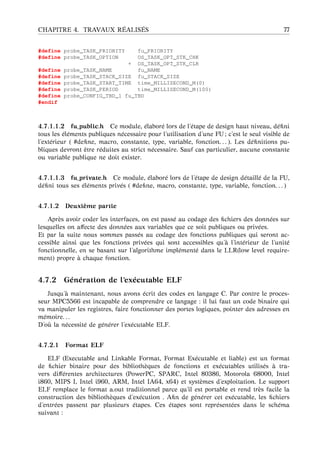 CHAPITRE 4. TRAVAUX R ´EALIS ´ES 77
#define probe_TASK_PRIORITY fu_PRIORITY
#define probe_TASK_OPTION OS_TASK_OPT_STK_CHK
+ OS_TASK_OPT_STK_CLR
#define probe_TASK_NAME fu_NAME
#define probe_TASK_STACK_SIZE fu_STACK_SIZE
#define probe_TASK_START_TIME time_MILLISECOND_M(0)
#define probe_TASK_PERIOD time_MILLISECOND_M(100)
#define probe_CONFIG_TBD_1 fu_TBD
#endif
4.7.1.1.2 fu_public.h Ce module, ´elabor´e lors de l’´etape de design haut niveau, d´eﬁni
tous les ´el´ements publiques n´ecessaire pour l’utilisation d’une FU ; c’est le seul visible de
l’ext´erieur ( #deﬁne, macro, constante, type, variable, fonction. . . ). Les d´eﬁnitions pu-
bliques devront ˆetre r´eduites au strict n´ecessaire. Sauf cas particulier, aucune constante
ou variable publique ne doit exister.
4.7.1.1.3 fu_private.h Ce module, ´elabor´e lors de l’´etape de design d´etaill´e de la FU,
d´eﬁni tous ses ´el´ements priv´es ( #deﬁne, macro, constante, type, variable, fonction. . . )
4.7.1.2 Deuxi `eme partie
Apr`es avoir coder les interfaces, on est pass´e au codage des ﬁchiers des donn´ees sur
lesquelles on aﬀecte des donn´ees aux variables que ce soit publiques ou priv´ees.
Et par la suite nous sommes pass´es au codage des fonctions publiques qui seront ac-
cessible ainsi que les fonctions priv´ees qui sont accessibles qu’ `a l’int´erieur de l’unit´e
fonctionnelle, en se basant sur l’algorithme impl´ement´e dans le LLR(low level require-
ment) propre `a chaque fonction.
4.7.2 G´en´eration de l’ex´ecutable ELF
Jusqu’ `a maintenant, nous avons ´ecrit des codes en langage C. Par contre le proces-
seur MPC5566 est incapable de comprendre ce langage : il lui faut un code binaire qui
va manipuler les registres, faire fonctionner des portes logiques, pointer des adresses en
m´emoire. . .
D’o `u la n´ecessit´e de g´en´erer l’ex´ecutable ELF.
4.7.2.1 Format ELF
ELF (Executable and Linkable Format, Format Ex´ecutable et liable) est un format
de ﬁchier binaire pour des biblioth`eques de fonctions et ex´ecutables utilis´es `a tra-
vers diﬀ´erentes architectures (PowerPC, SPARC, Intel 80386, Motorola 68000, Intel
i860, MIPS I, Intel i960, ARM, Intel IA64, x64) et syst`emes d’exploitation. Le support
ELF remplace le format a.out traditionnel parce qu’il est portable et rend tr`es facile la
construction des biblioth`eques d’ex´ecution . Aﬁn de g´en´erer cet ex´ecutable, les ﬁchiers
d’entr´ees passent par plusieurs ´etapes. Ces ´etapes sont repr´esent´ees dans le sch´ema
suivant :
 
