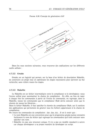 78 4.7. CODAGE ET G ´EN ´ERATION D’ELF
F 4.16: Concept de g´en´eration d’elf
Dans les sous sections suivantes, vous trouverez des explications sur les diﬀ´erents
outils utilis´es :
4.7.2.2 Gmake
Gmake est un logiciel qui permet, sur la base d’un ﬁchier de description Makeﬁle,
de construire un projet tout en optimisant les ´etapes n´ecessaires pour parvenir au but
recherch´e, sans refaire toutes les ´etapes.
4.7.2.3 Makeﬁle
Le Makeﬁle est un ﬁchier interm´ediaire entre le compilateur et le d´eveloppeur. nous
l’avons utilis´e pour automatiser la chaˆıne de compilation . En eﬀet, au lieu de taper
`a chaque fois les commandes `a partir de l’invite de commande, on regroupe, dans le
Makeﬁle, toutes les commandes que le compilateur Diab devra ex´ecuter ainsi que le
chemin de toutes les librairies. . .
Dans le ﬁchier Makeﬁle, il faut sp´eciﬁer le chemin du compilateur Diab, car il contient
des applications qui permettent de g´en´erer tous les ﬁchiers appartenant `a la chaˆıne de
compilation.
On trouve les commandes de compilation : dar, das, dcc. . .Il est `a noter que :
| Le nom Makeﬁle est une convention pour que le programme gmake puisse connaitre
facilement le nom du ﬁchier (qui regroupe les commandes) qu’il doit ex´ecuter sans
sp´eciﬁer son nom .
| Makeﬁle n’a pas une structure unique. Il n’y a pas un mod`ele standard `a suivre
car chaque d´eveloppeur a sa propre mani`ere de d´evelopper un script.
 