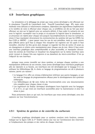 80 4.9. INTERFACES GRAPHIQUES
4.9 Interfaces graphiques
La simulation et le d´ebogage du projet que nous avons d´evelopp´e a ´et´e eﬀectu´ee sur
le simulateur Trace32 de Lauterbach (voir Trace32 Lauterbach page 87), mais cette
m´ethode reste d´elicate et relativement complexe, d´ependant des algorithmes impl´ement´es
et le nombre de tests `a eﬀectuer pour chaque cas, ce probl`eme est dˆu au fait que pour
eﬀectuer un test sur le logiciel avec un sc´enario d´eﬁnit, il faut coder le sc´enario de test
avec le logiciel, recompiler tout le projet et r´e-ex´ecuter le logiciel dans le simulateur, et
ce processus est r´ep´et´e pour chaque test jusqu’ `a l’accomplissement de tous les sc´enarios,
sinon il faut manipuler directement les entr´ees/sorties du syst`eme (tel que les GPIO, les
bus CAN et ARINC. . .) pour passer tous les cas de test possibles, mais ¸ca reste encore
plus diﬃcile parce qu’il faut `a chaque fois r´ecup´erer les registres sur les quels il faut
travailler, chercher les bits qu’on doit changer et regarder les bits de sortie s’il avait eu
un changement et refaire cette manipulation pour chaque cas de test. Alors il faut avoir
une interface graphique plus compr´ehensible et plus accessible, et manipuler directe-
ment les entr´ees de l’interface et visualiser les changement sur la mˆeme interface sans
avoir recours `a chaque fois aux registres et au datasheet du micro-contrˆoleur. C’est ¸ca
l’objectif de nos interface.
puisque nous avons travaill´e sur deux syst`eme, et puisque chaque syst`eme a une
manipulation diﬀ´erente de ses entr´ees, nous avons d´evelopp´e deux interfaces graphiques
aﬁn de r´epondre `a ce besoin, ces interfaces ont ´et´e d´evelopp´ee par le langage C++ en
utilisant les biblioth`eque Qt, le choix ce langage de programmation est dˆu `a plusieurs
raisons, parmi ces raisons :
| Le langage C++ oﬀre un niveau d’abstraction inf´erieur aux autres langages, ce qui
lui rend un langage de programmation eﬃcace pour le d´eveloppement des syst`emes
embarqu´es.
| Les biblioth`eques de Qt sont riches de fonctionnalit´es avec une documentation
tr`es compl`ete pour chaque classe et pou
| Les ing´enieurs de Zodiac Aerospace d´eveloppent leurs logiciels avec les langages
C et C++, ce qui rend ces interfaces accessibles pour la maintenance et pour les
mises `a jour.
Nous pr´esentons dans ce qui suit, les interfaces que nous avons d´evelopp´e, avec des
captures sur leur fonctionnement.
4.9.1 Syst `eme de gestion et de contrˆole du carburant
L’interface graphique d´evelopp´ee pour ce syst`eme contient trois fenˆetres, comme
indiqu´e sur la ﬁgure 4.19, la 1re fenˆetre donne une vue sur l’architecture des r´eservoirs
et l’emplacement des pompes et des valves de chaque r´eservoir.
 