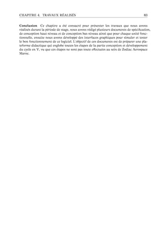 CHAPITRE 4. TRAVAUX R ´EALIS ´ES 83
Conclusion Ce chapitre a ´et´e consacr´e pour pr´esenter les travaux que nous avons
r´ealis´es durant la p´eriode de stage, nous avons r´edig´e plusieurs documents de sp´eciﬁcation,
de conception haut niveau et de conception bas niveau ainsi que pour chaque unit´e fonc-
tionnelle, ensuite nous avons d´evelopp´e des interfaces graphiques pour simuler et tester
le bon fonctionnement de ce logiciel. L’objectif de ces documents est de pr´eparer une pla-
teforme didactique qui englobe toutes les ´etapes de la partie conception et d´eveloppement
du cycle en V, vu que ces ´etapes ne sont pas toute eﬀectu´ees au sein de Zodiac Aerospace
Maroc.
 