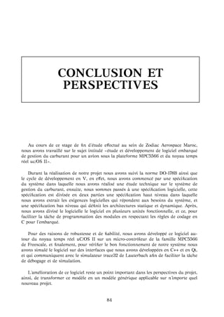 CONCLUSION ET
PERSPECTIVES
Au cours de ce stage de ﬁn d’´etude eﬀectu´e au sein de Zodiac Aerospace Maroc,
nous avons travaill´e sur le sujet intitul´e ´etude et d´eveloppement de logiciel embarqu´e
de gestion du carburant pour un avion sous la plateforme MPC5566 et du noyau temps
r´eel uc/OS II .
Durant la r´ealisation de notre projet nous avons suivi la norme DO-178B ainsi que
le cycle de d´eveloppement en V, en eﬀet, nous avons commenc´e par une sp´eciﬁcation
du syst`eme dans laquelle nous avons r´ealis´e une ´etude technique sur le syst`eme de
gestion du carburant, ensuite, nous sommes pass´es `a une sp´eciﬁcation logicielle, cette
sp´eciﬁcation est divis´ee en deux parties une sp´eciﬁcation haut niveau dans laquelle
nous avons extrait les exigences logicielles qui r´epondent aux besoins du syst`eme, et
une sp´eciﬁcation bas niveau qui d´eﬁnit les architectures statique et dynamique. Apr`es,
nous avons divis´e le logicielle le logiciel en plusieurs unit´es fonctionnelle, et ce, pour
faciliter la tˆache de programmation des modules en respectant les r`egles de codage en
C pour l’embarqu´e.
Pour des raisons de robustesse et de ﬁabilit´e, nous avons d´evelopp´e ce logiciel au-
tour du noyau temps r´eel uC/OS II sur un micro-contrˆoleur de la famille MPC5566
de Freescale, et ﬁnalement, pour v´eriﬁer le bon fonctionnement de notre syst`eme nous
avons simul´e le logiciel sur des interfaces que nous avons d´evelopp´ees en C++ et en Qt,
et qui communiquent avec le simulateur trace32 de Lauterbach aﬁn de faciliter la tˆache
de d´ebogage et de simulation.
L’am´elioration de ce logiciel reste un point important dans les perspectives du projet,
ainsi, de transformer ce mod`ele en un mod`ele g´en´erique applicable sur n’importe quel
nouveau projet.
84
 