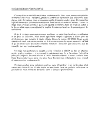 CONCLUSION ET PERSPECTIVES 85
Ce stage fut une v´eritable exp´erience professionnelle. Nous nous sommes adapt´es fa-
cilement au milieu de l’entreprise, grˆace aux diﬀ´erentes experiences que nous avons eues
durant notre formation, nous avons d´ecouvert la d´emarche `a suivre pour d´evelopper les
logiciels embarqu´es qui seront impl´ement´es dans les calculateurs des avions. Lors de ce
stage nous avons pu constater qu’on est capable de mener `a bien un projet du d´ebut `a
la ﬁn, en eﬀet nous avons eﬀectu´e la totalit´e des ´etapes d’analyse, de conception et de
r´ealisation.
Grˆace `a ce stage nous nous sommes am´elior´es en m´ethodes d’analyses, en r´eﬂexion
et en prise de d´ecisions. Nous avons ´egalement compris l’approche `a suivre pour le
d´eveloppement des logiciels `a haute criticit´e [Selon la norme DO-178B]. Nous avons
approfondi aussi nos connaissances sur le fonctionnement du noyau temps r´eel uC/OS
II qui est utilis´e dans plusieurs domaines, notament l’occcasion que nous avons eue de
travailler sur une version certiﬁ´ee.
Ce stage ´etait parfaitement adapt´e `a notre formation `a l’ENSA de F`es, en eﬀet les
parties gestion, analyse et programmation, points centrales de la formation, ´etaient les
principaux objectifs de notre mission `a Zodiac Aerospace Maroc. Il nous a confort´e dans
l’id´ee de poursuivre dans cette voie et de faire des syst`emes embarqu´es le point central
de notre carri`ere professionnelle.
Ce stage conclus notre troisi`eme ann´ee de cycle d’ing´enieur, et en partie grˆace `a lui
nous avons la conviction d’avoir acquis un bon niveau dans les syst`emes embarqu´es en
g´en´erale qui nous permettra de r´eussir dans le domaine professionnel.
 
