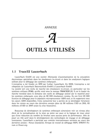 ANNEXE
A
OUTILS UTILIS ´ES
1.1 Trace32 Lauterbach
Lauterbach GmbH est une soci´et´e Allemande d’automatisation de la conception
´electronique sp´ecialis´ee dans les ´emulateurs in-circuit et dans les analyseurs logiques
utilis´es pour le d´ebogage des syst`emes embarqu´es .
L’entreprise a ´et´e fond´ee en 1979 par Lothar Lauterbach. En 2009, l’entreprise a ´et´e
rebaptis´ee de Lauterbach Datentechnik GmbH `a Lauterbach GmbH.
La soci´et´e sert une niche de march´e des ´emulateurs in-circuit, en particulier sur les
syst`emes utilisant JTAG, qu’elle vend sous la marque TRACE32 [9]. Il est le leader du
march´e mondial dans le domaine des outils de d´ebogage assist´e par le mat´eriel pour
les syst`emes embarqu´es, avec plus de 80 000 ´emulateurs vendus. Ils ont livr´e 65 000
licences de d´ebogage pour le populaire microprocesseur ARM seul, et ils supportent tous
les cœurs ARM disponibles. Cette exclusivit´e leur a permis de se d´evelopper fortement
dans les ventes au cours des derni`eres ann´ees (plus de 90 millions USD en 2011, 83
millions d’USD en 2007 avant la crise ﬁnanci`ere).
Beaucoup de d´eveloppeurs de syst`emes embarqu´es aimeraient voir un niveau plus
´elev´e de la normalisation de la mise au point sur puce et la logique de trace ainsi
que d’une r´eduction du nombre de broches sans aucune perte de performance. Aﬁn de
jouer un rˆole actif dans le d´eveloppement des technologies de tra¸cage et de d´ebogage
innovantes, Lauterbach a particip´e aux comit´es internationaux suivants au cours des
derni`eres ann´ees : Nexus (standard), Groupe de travail de d´ebogage MIPI, SPRINT Fo-
rum et Power.org.
87
 