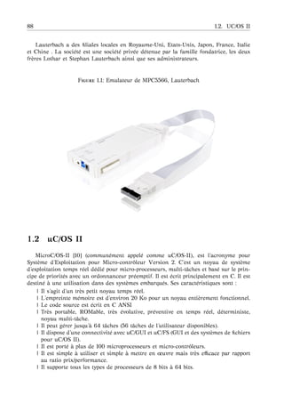 88 1.2. UC/OS II
Lauterbach a des ﬁliales locales en Royaume-Uni, Etats-Unis, Japon, France, Italie
et Chine . La soci´et´e est une soci´et´e priv´ee d´etenue par la famille fondatrice, les deux
fr`eres Lothar et Stephan Lauterbach ainsi que ses administrateurs.
F 1.1: Emulateur de MPC5566, Lauterbach
1.2 uC/OS II
MicroC/OS-II [10] (commun´ement appel´e comme uC/OS-II), est l’acronyme pour
Syst`eme d’Exploitation pour Micro-contrˆoleur Version 2. C’est un noyau de syst`eme
d’exploitation temps r´eel d´edi´e pour micro-processeurs, multi-tˆaches et bas´e sur le prin-
cipe de priorit´es avec un ordonnanceur pr´eemptif. Il est ´ecrit principalement en C. Il est
destin´e `a une utilisation dans des syst`emes embarqu´es. Ses caract´eristiques sont :
| Il s’agit d’un tr`es petit noyau temps r´eel.
| L’empreinte m´emoire est d’environ 20 Ko pour un noyau enti`erement fonctionnel.
| Le code source est ´ecrit en C ANSI
| Tr`es portable, ROMable, tr`es ´evolutive, pr´eventive en temps r´eel, d´eterministe,
noyau multi-tˆache.
| Il peut g´erer jusqu’ `a 64 tˆaches (56 tˆaches de l’utilisateur disponibles).
| Il dispose d’une connectivit´e avec uC/GUI et uC/FS (GUI et des syst`emes de ﬁchiers
pour uC/OS II).
| Il est port´e `a plus de 100 microprocesseurs et micro-contrˆoleurs.
| Il est simple `a utiliser et simple `a mettre en œuvre mais tr`es eﬃcace par rapport
au ratio prix/performance.
| Il supporte tous les types de processeurs de 8 bits `a 64 bits.
 