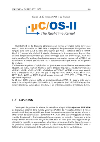 ANNEXE A. OUTILS UTILIS ´ES 89
F 1.2: Le noyau uC/OS II de Micrium
MicroC/OS-II est la deuxi`eme g´en´eration d’un noyau `a l’origine publi´e (avec code
source ) dans un article en 1992 dans la magazine ’Programmation des syst`emes em-
barqu´es’ et le livre uC/OS Le Real-Time Kernel par Jean J. Labrosse (ISBN 0 -87930-
444-8 ). L’auteur vise d’abord `a d´ecrire simplement le fonctionnement interne d’un
syst`eme d’exploitation portable qu’il avait d´evelopp´e pour son propre usage, mais plus
tard a d´evelopp´e le syst`eme d’exploitation comme un produit commercial. uC/OS-II est
actuellement maintenu par Micrium Inc. et peut ˆetre autoris´e par produit ou par gamme
de produits.
L’utilisation du syst`eme d’exploitation est gratuit pour une utilisation non commerciale
´educatif. En outre, Micrium fournit d’autres produits logiciels de middleware tels que
uC/CAN, uC/FL, uC/FS, uC/GUI, uC/Modbus, uC/TCP-IP, uC/USB et un large assorti-
ment d’applications uC/TCP-IP tels que les logiciels client DHCP, POP3, SNTP, FTP,
TFTP, DNS, SMTP, et TTCP. logiciel serveur comprend HTTP, FTP et TFTP. PPP est
´egalement disponible.
Le 24 Mars 2009, Micrium publi´e un produit am´elior´e, uC/OS-III , avec le code source
sous licence disponible pour 9995 dollar (US) par produit ﬁnal. uC/OS-III dispose d’un
nombre illimit´e de tˆaches et des priorit´es, et un ordonnancement de type Round-Robin.
1.3 MPC5566
Con¸cu pour la gestion du moteur, le contrˆoleur int´egr´e 32 bits Qorivva MPC5566
est le premier appareil de la famille Qorivva MPC55xx de Freescale `a int´egrer 3 Mo de
m´emoire ﬂash int´egr´ee, qualiﬁ´e pour les environnements automobiles les plus s´ev`eres et
oﬀre l’option de lecture durant l’´ecriture (RWW). Ceci oﬀre aux d´eveloppeurs un moyen
rentable de construire, des fonctionnalit´es gourmandes en m´emoire. Contenant la tech-
nologie Power Architecture®, la Qorivva MPC5566 est id´eal pour toute application qui
n´ecessite le contrˆole en temps r´eel des algorithmes complexes, il oﬀre des performances
de syst`eme de jusqu’ `a cinq fois sup´erieure `a celle de ses pr´ed´ecesseurs MPC500, avec la
ﬁabilit´e et la connaissance de la technologie ´eprouv´ee de Power Architecture.
 