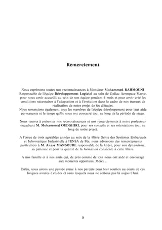 Remerciement
Nous exprimons toutes nos reconnaissances `a Monsieur Mohammed RAHMOUNI
Responsable de l’´equipe D´eveloppement Logiciel au sein de Zodiac Aerospace Maroc,
pour nous avoir accueilli au sein de son ´equipe pendant 4 mois et pour avoir cr´e´e les
conditions n´ecessaires `a l’adaptation et `a l’´evolution dans le cadre de nos travaux de
r´ealisation de notre projet de ﬁn d’´etudes.
Nous remercions ´egalement tous les membres de l’´equipe d´eveloppement pour leur aide
permanente et le temps qu’ils nous ont consacr´e tout au long de la p´eriode de stage.
Nous tenons `a pr´esenter nos reconnaissances et nos remerciements `a notre professeur
encadrant M. Mohammed OUDGHIRI, pour ses conseils et ses orientations tout au
long de notre projet.
A l’issue de trois agr´eables ann´ees au sein de la ﬁli`ere G´enie des Syst`emes Embarqu´es
et Informatique Industrielle `a l’ENSA de F`es, nous adressons des remerciements
particuliers `a M. Anass MANSOURI, responsable de la ﬁli`ere, pour son dynamisme,
sa patience et pour la qualit´e de la formation consacr´ee `a cette ﬁli`ere.
A nos famille et `a nos amis qui, de pr`es comme de loin nous ont aid´e et encourag´e
aux moments opportuns, Merci. . .
Enﬁn, nous avons une pens´ee ´emue `a nos parents pour leur soutien au cours de ces
longues ann´ees d’´etudes et sans lesquels nous ne serions pas l `a aujourd’hui.
9
 
