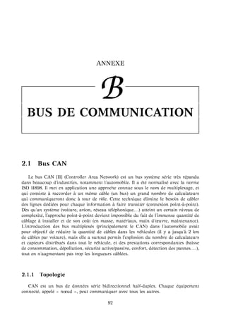 ANNEXE
BBUS DE COMMUNICATION
2.1 Bus CAN
Le bus CAN [11] (Controller Area Network) est un bus syst`eme s´erie tr`es r´epandu
dans beaucoup d’industries, notamment l’automobile. Il a ´et´e normalis´e avec la norme
ISO 11898. Il met en application une approche connue sous le nom de multiplexage, et
qui consiste `a raccorder `a un mˆeme cˆable (un bus) un grand nombre de calculateurs
qui communiqueront donc `a tour de rˆole. Cette technique ´elimine le besoin de cˆabler
des lignes d´edi´ees pour chaque information `a faire transiter (connexion point- `a-point).
D`es qu’un syst`eme (voiture, avion, r´eseau t´el´ephonique. . .) atteint un certain niveau de
complexit´e, l’approche point- `a-point devient impossible du fait de l’immense quantit´e de
cˆablage `a installer et de son coˆut (en masse, mat´eriaux, main d’œuvre, maintenance).
L’introduction des bus multiplex´es (principalement le CAN) dans l’automobile avait
pour objectif de r´eduire la quantit´e de cˆables dans les v´ehicules (il y a jusqu’ `a 2 km
de cˆables par voiture), mais elle a surtout permis l’explosion du nombre de calculateurs
et capteurs distribu´es dans tout le v´ehicule, et des prestations correspondantes (baisse
de consommation, d´epollution, s´ecurit´e active/passive, confort, d´etection des pannes. . . ),
tout en n’augmentant pas trop les longueurs cˆabl´ees.
2.1.1 Topologie
CAN est un bus de donn´ees s´erie bidirectionnel half-duplex. Chaque ´equipement
connect´e, appel´e nœud , peut communiquer avec tous les autres.
92
 