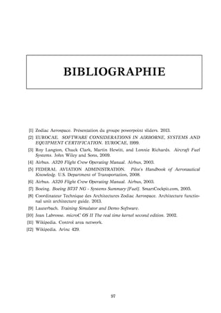 BIBLIOGRAPHIE
[1] Zodiac Aerospace. Pr´esentation du groupe powerpoint sliders. 2013.
[2] EUROCAE. SOFTWARE CONSIDERATIONS IN AIRBORNE, SYSTEMS AND
EQUIPMENT CERTIFICATION. EUROCAE, 1999.
[3] Roy Langton, Chuck Clark, Martin Hewitt, and Lonnie Richards. Aircraft Fuel
Systems. John Wiley and Sons, 2009.
[4] Airbus. A320 Flight Crew Operating Manual. Airbus, 2003.
[5] FEDERAL AVIATION ADMINISTRATION. Pilot’s Handbook of Aeronautical
Knowledg. U.S. Department of Transportation, 2008.
[6] Airbus. A320 Flight Crew Operating Manual. Airbus, 2003.
[7] Boeing. Boeing B737 NG - Systems Summary [Fuel]. SmartCockpit.com, 2005.
[8] Coordinateur Technique des Architectures Zodiac Aerospace. Architecture functio-
nal unit architecture guide. 2013.
[9] Lauterbach. Training Simulator and Demo Software.
[10] Jean Labrosse. microC OS II The real time kernel second edition. 2002.
[11] Wikipedia. Control area network.
[12] Wikipedia. Arinc 429.
97
 