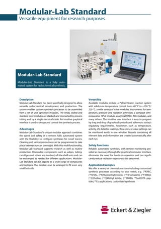 Modular-Lab Standard
 Versatile equipment for research purposes




Modular-Lab Standard
Modular-Lab Standard is a fully auto-
mated system for radiochemical synthesis.




 Description                                                       Versatility
 Modular-Lab Standard has been specifically designed to allow      Available modules include a Peltier/Heater reaction system
 versatile radiochemical development and production. The           with solid-state temperature control from -40 °C to +150 °C/
 system enables custom synthesis processes to be assembled         220 °C, a wide variety of valve modules, instruments for tem-
 from a set of unit operation modules. The small, sealed and       perature, pressure and radiation detection, a compact semi-
 stainless steel modules are stacked and connected by process      preparative HPLC module, analytical HPLC, TLC modules, and
 tubing and by a single electrical cable. An intuitive graphical   many others. The intuitive user interface is easy to program
 interface is used to design and control the synthesis process.    by drag and drop of graphical symbols and adheres to today’s
                                                                   regulatory requirements. Parameters such as temperature,
 Advantages                                                        activity, UV detector readings, flow rates, or valve settings can
 Modular-Lab Standard’s unique modular approach combines           be monitored easily in one window. Reports containing all
 the speed and safety of a remote, fully automated system          relevant data and information are created automatically after
 with the flexibility to configure syntheses for novel tracers.    each run.
 Cleaning and sanitation routines can be programmed to take
 place between runs or overnight. With this multifunctionality,    Safety Functions
 Modular-Lab Standard supports research as well as routine         Reliable, automated synthesis, with remote monitoring pro-
 production. Disposable components such as valves, tubing,         vided as necessary through the graphical computer interface,
 cartridges and others are standard, off-the-shelf units and can   eliminates the need for hands-on operation and can signifi-
 be exchanged as needed for different applications. Modular-       cantly reduce radiation exposure to lab personnel.
 Lab Standard can be applied to a wide range of compounds
 and isotopes. The modules can be arranged to fit even very        Application Examples
 small hot cells.                                                  We offer a variety of chemical reactions including customized
                                                                   synthesis processes according to your needs, e.g. [18F]FEC,
                                                                   [18F]FDG, [18F]Fluoroethyltyrosine, [18F]Flumazenil, [18F]MISO,
                                                                   [11C]Choline, [11C]Methyl Iodide, [131I]MIBG, 68Ga-DOTA pep-
                                                                   tides, 64Cu applications, customized syntheses
 