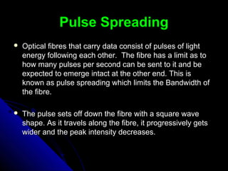 Pulse SpreadingPulse Spreading
 Optical fibres that carry data consist of pulses of lightOptical fibres that carry data consist of pulses of light
energy following each other. The fibre has a limit as toenergy following each other. The fibre has a limit as to
how many pulses per second can be sent to it and behow many pulses per second can be sent to it and be
expected to emerge intact at the other end. This isexpected to emerge intact at the other end. This is
known as pulse spreading which limits the Bandwidth ofknown as pulse spreading which limits the Bandwidth of
the fibre.the fibre.
 The pulse sets off down the fibre with a square waveThe pulse sets off down the fibre with a square wave
shape. As it travels along the fibre, it progressively getsshape. As it travels along the fibre, it progressively gets
wider and the peak intensity decreases.wider and the peak intensity decreases.
 