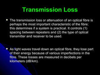 Transmission LossTransmission Loss
 The transmission loss or attenuation of an optical fibre isThe transmission loss or attenuation of an optical fibre is
perhaps the most important characteristic of the fibre;perhaps the most important characteristic of the fibre;
this determines if a system is practical. It controls (1)this determines if a system is practical. It controls (1)
spacing between repeaters and (2) the type of opticalspacing between repeaters and (2) the type of optical
transmitter and receiver to be used.transmitter and receiver to be used.
 As light waves travel down an optical fibre, they lose partAs light waves travel down an optical fibre, they lose part
of their energy because of various imperfections in theof their energy because of various imperfections in the
fibre. These losses are measured in decibels perfibre. These losses are measured in decibels per
kilometers (dB/km).kilometers (dB/km).
 