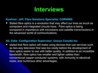InterviewsInterviews
Kushner, Jeff, Fibre Solutions Specialist, CORNINGKushner, Jeff, Fibre Solutions Specialist, CORNING
 Stated fibre optics is a revolution that may affect our lives as much asStated fibre optics is a revolution that may affect our lives as much as
computers and integrated circuits have. Fibre optics is beingcomputers and integrated circuits have. Fibre optics is being
compared in importance with microwave and satellite transmissions incompared in importance with microwave and satellite transmissions in
the advanced world of communications.the advanced world of communications.
Ali, Zafar, Configuration Supervisor, Unisys Canada Inc.Ali, Zafar, Configuration Supervisor, Unisys Canada Inc.
 stated that fibre optics will make using devices that use services suchstated that fibre optics will make using devices that use services such
as two-way television that was too costly before the development ofas two-way television that was too costly before the development of
fibre optics easier to use with better quality. In addition to an incrediblefibre optics easier to use with better quality. In addition to an incredible
bandwidth, fibre optics has smaller and lighter cables thanbandwidth, fibre optics has smaller and lighter cables than
conventional copper-conductor systems, with immunity to electricalconventional copper-conductor systems, with immunity to electrical
noise, and numerous other advantages.noise, and numerous other advantages.
 