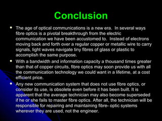 ConclusionConclusion
 The age of optical communications is a new era. In several waysThe age of optical communications is a new era. In several ways
fibre optics is a pivotal breakthrough from the electricfibre optics is a pivotal breakthrough from the electric
communication we have been accustomed to. Instead of electronscommunication we have been accustomed to. Instead of electrons
moving back and forth over a regular copper or metallic wire to carrymoving back and forth over a regular copper or metallic wire to carry
signals, light waves navigate tiny fibres of glass or plastic tosignals, light waves navigate tiny fibres of glass or plastic to
accomplish the same purpose.accomplish the same purpose.
 With a bandwidth and information capacity a thousand times greaterWith a bandwidth and information capacity a thousand times greater
than that of copper circuits, fibre optics may soon provide us with allthan that of copper circuits, fibre optics may soon provide us with all
the communication technology we could want in a lifetime, at a costthe communication technology we could want in a lifetime, at a cost
efficient price.efficient price.
 Any new communication system that does not use fibre optics, orAny new communication system that does not use fibre optics, or
consider its use, is obsolete even before it has been built. It isconsider its use, is obsolete even before it has been built. It is
apparent that the average technician may also become supersededapparent that the average technician may also become superseded
if he or she fails to master fibre optics. After all, the technician will beif he or she fails to master fibre optics. After all, the technician will be
responsible for repairing and maintaining fibre- optic systemsresponsible for repairing and maintaining fibre- optic systems
wherever they are used, not the engineer.wherever they are used, not the engineer.
 