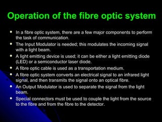Operation of the fibre optic systemOperation of the fibre optic system
 In a fibre optic system, there are a few major components to performIn a fibre optic system, there are a few major components to perform
the task of communicationthe task of communication..
 The Input Modulator is needed; this modulates the incoming signalThe Input Modulator is needed; this modulates the incoming signal
with a light beam.with a light beam.
 A light emitting device is used; it can be either a light emitting diodeA light emitting device is used; it can be either a light emitting diode
(LED) or a semiconductor laser diode.(LED) or a semiconductor laser diode.
 A fibre optic cable is used as a transportation medium.A fibre optic cable is used as a transportation medium.
 A fibre optic system converts an electrical signal to an infrared lightA fibre optic system converts an electrical signal to an infrared light
signal, and then transmits the signal onto an optical fibre.signal, and then transmits the signal onto an optical fibre.
 An Output Modulator is used to separate the signal from the lightAn Output Modulator is used to separate the signal from the light
beam.beam.
 Special connectors must be used to couple the light from the sourceSpecial connectors must be used to couple the light from the source
to the fibre and from the fibre to the detector.to the fibre and from the fibre to the detector.
 