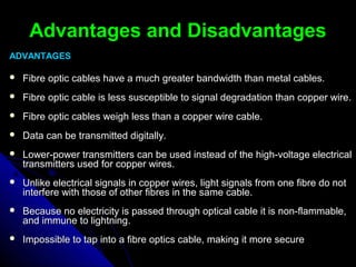 Advantages and DisadvantagesAdvantages and Disadvantages
ADVANTAGESADVANTAGES
 Fibre optic cables have a much greater bandwidth than metal cables.Fibre optic cables have a much greater bandwidth than metal cables.
 Fibre optic cable is less susceptible to signal degradation than copper wire.Fibre optic cable is less susceptible to signal degradation than copper wire.
 Fibre optic cables weigh less than a copper wire cable.Fibre optic cables weigh less than a copper wire cable.
 Data can be transmitted digitally.Data can be transmitted digitally.
 Lower-power transmitters can be used instead of the high-voltage electricalLower-power transmitters can be used instead of the high-voltage electrical
transmitters used for copper wires.transmitters used for copper wires.
 Unlike electrical signals in copper wires, light signals from one fibre do notUnlike electrical signals in copper wires, light signals from one fibre do not
interfere with those of other fibres in the same cable.interfere with those of other fibres in the same cable.
 Because no electricity is passed through optical cable it is non-flammable,Because no electricity is passed through optical cable it is non-flammable,
and immune to lightning.and immune to lightning.
 Impossible to tap into a fibre optics cable, making it more secureImpossible to tap into a fibre optics cable, making it more secure
 