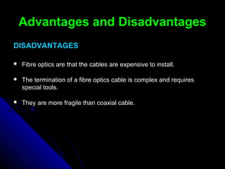 Advantages and DisadvantagesAdvantages and Disadvantages
DISADVANTAGESDISADVANTAGES
 Fibre optics are that the cables are expensive to install.Fibre optics are that the cables are expensive to install.
 The termination of a fibre optics cable is complex and requiresThe termination of a fibre optics cable is complex and requires
special tools.special tools.
 They are more fragile than coaxial cable.They are more fragile than coaxial cable.
 