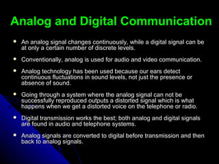 Analog and Digital CommunicationAnalog and Digital Communication
 An analog signal changes continuously, while a digital signal can beAn analog signal changes continuously, while a digital signal can be
at only a certain number of discrete levels.at only a certain number of discrete levels.
 Conventionally, analog is used for audio and video communication.Conventionally, analog is used for audio and video communication.
 Analog technology has been used because our ears detectAnalog technology has been used because our ears detect
continuous fluctuations in sound levels, not just the presence orcontinuous fluctuations in sound levels, not just the presence or
absence of sound.absence of sound.
 Going through a system where the analog signal can not beGoing through a system where the analog signal can not be
successfully reproduced outputs a distorted signal which is whatsuccessfully reproduced outputs a distorted signal which is what
happens when we get a distorted voice on the telephone or radio.happens when we get a distorted voice on the telephone or radio.
 Digital transmission works the best; both analog and digital signalsDigital transmission works the best; both analog and digital signals
are found in audio and telephone systems.are found in audio and telephone systems.
 Analog signals are converted to digital before transmission and thenAnalog signals are converted to digital before transmission and then
back to analog signals.back to analog signals.
 