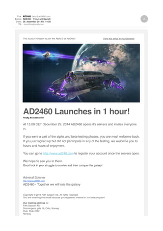 Fra: AD2460 beta@ad2460.com
Emne: AD2460 : 1 hour until launch
Dato: 29. desember 2014 kl. 14.00
Til: horn@motionblur.no
This is your invitation to join the Alpha 3 of AD2460! View this email in your browser
AD2460 Launches in 1 hour!Finally, the wait is over!
At 15:00 CET December 29, 2014 AD2460 opens it's servers and invites everyone
in.
If you were a part of the alpha and beta-testing phases, you are most welcome back.
If you just signed up but did not participate in any of the testing, we welcome you to
hours and hours of enjoyment.
You can go to http://www.ad240.com to register your account once the servers open.
We hope to see you in there.
Good luck in your struggle to survive and then conquer the galaxy!
Admiral Spinner
http://www.ad2460.com
AD2460 - Together we will rule the galaxy
Copyright © 2014 Fifth Season AS, All rights reserved.
You are receiving this email because you registered interest in our beta-program!
Our mailing address is:
Fifth Season AS
Dronningens gate 16, Oslo, Norway
Oslo, Oslo 0152
Norway
 