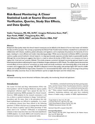 Original Research
Risk-Based Monitoring: A Closer
Statistical Look at Source Document
Verification, Queries, Study Size Effects,
and Data Quality
Vadim Tantsyura, MS, MA, DrPH1
, Imogene McCanless Dunn, PhD2
,
Kaye Fendt, MSBS3
, Yong Joong Kim, MS1
,
Joel Waters, MSCR, MBA4
, and Jules Mitchel, MBA, PhD1
Abstract
Background: Data quality within the clinical research enterprise can be defined as the absence of errors that matter and whether
the data are fit for purpose. This concept, proposed by the Clinical Trials Transformation Initiative, resulted from a culmination of
collaboration with industry, academia, patient advocates, and regulators, and it emphasizes the presence of a hierarchy of error
types, resulting in a more efficient and modern data-cleaning paradigm. While source document verification (SDV) is commonly
used as a quality control method in clinical research, it is disproportionately expensive and often leads to questionable benefits.
Although the current literature suggests that there is a need to reduce the burden of SDV, there is no consensus on how to
replace this ‘‘tried and true’’ practice. Methods: This article proposes a practical risk-based monitoring approach based on pub-
lished statistical evidence addressing the impact of database changes subsequent to SDV. Results: The analysis clearly demonstrates
minimal effects of errors and error corrections on study results and study conclusions, with diminishing effect as the study size
increases, and it suggests that, on average, <8% SDV is adequate to ensure data quality, with perhaps higher SDV rates for smaller
studies and virtually 0% SDV for large studies. Conclusions: It is recommended that SDV, rather than just focusing on key primary
efficacy and safety outcomes, focus on data clarification queries as highly discrepant (and the riskiest) data.
Keywords
risk-based monitoring, source document verification, data quality, site monitoring, clinical trial operations
Introduction
The recent US Food and Drug Administration (FDA) risk-
based guidance1
and the European Medicines Agency quality
management reflection paper2
have opened the door for a
risk-based monitoring (RBM) paradigm for clinical research.
However, RBM adoption by the research community is still
low, as there is a general resistance to change ‘‘tried and true’’
procedures and, for many, there is the perception that risk-
based methodologies are difficult to standardize. As a result,
no satisfactory answers have been offered to the following
questions: (1) What is the best way to manage those data points
that are critical to quality? and (2) What percentage of data
points need to be ‘‘verified’’? Difficulties in incorporating
solutions to these issues have been one of the main impediments
to RBM adoption. As a result, RBM is still viewed by many as a
theoretical construct rather than an operational reality.
Nevertheless, centralized monitoring has been gaining popu-
larity, and the Clinical Trials Transformation Initiative reported
that 33% of the industry now ‘‘uses centralized monitoring meth-
ods.’’3
Many contract research organizations also offer clients
alternative monitoring solutions, and some have conducted
dozens of studies using a number of RBM implementations.4
1
Target Health Inc, New York, NY, USA
2
TransTech Pharma Inc, High Point, NC, USA
3
Duke Clinical Research Institute, Durham, NC, USA
4
PAREXEL International, Durham, NC, USA
Submitted 14-Jan-2015; accepted 13-Apr-2015
Corresponding Author:
Vadim Tantsyura, MS, MA, DrPH, Target Health Inc, 261 Madison Avenue,
New York, NY 10016, USA.
Email: vtantsyura@targethealth.com
Therapeutic Innovation
& Regulatory Science
1-8
ª The Author(s) 2015
Reprints and permission:
sagepub.com/journalsPermissions.nav
DOI: 10.1177/2168479015586001
tirs.sagepub.com
by guest on June 4, 2015dij.sagepub.comDownloaded from
 