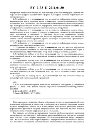 BY 7133 U 2011.04.30
2
информации личного пользования, по меньшей мере, одна сквозная прорезь, форма и раз-
меры которой выбраны в соответствии с формой и размерами носителя информации лич-
ного пользования.
2. Устройство по п. 1, отличающееся тем, что носитель информации личного пользо-
вания выполнен в виде отрывного элемента, связанного с носителем информации общего
пользования и не связанного с соседними носителями информации личного пользования,
при этом средство выдачи носителей информации личного пользования содержит сред-
ство фиксации носителя информации общего пользования от протяжки.
3. Устройство по п. 1, отличающееся тем, что носитель информации личного пользо-
вания выполнен в виде отрывного элемента, не связанного с носителем информации об-
щего пользования и связанного с соседними носителями информации личного
пользования, при этом средство выдачи носителей информации личного пользования со-
держит элемент пошаговой протяжки, причем шаг выбран в соответствии с размером но-
сителя информации личного пользования.
4. Устройство по п. 1, отличающееся тем, что носитель информации личного пользо-
вания выполнен в виде визитной карточки.
5. Устройство по любому из пп. 1-4, отличающееся тем, что носитель информации
личного пользования содержит, по меньшей мере, информацию о товаре и/или услуге, о
наименовании лица, предоставляющего товар и/или услугу, и контактные данные.
6. Устройство по любому из пп. 1-5, отличающееся тем, что сквозная прорезь выпол-
нена в передней панели в зоне размещения множества носителей информации личного
пользования.
7. Устройство по любому из пп. 1-6, отличающееся тем, что задняя и передняя пане-
ли выполнены из жесткого, прочного пластика и каждая из панелей по своему периметру
снабжена усиливающим обрамлением из алюминиевого профиля, связанным с ней по-
средством заклепок.
8. Устройство по любому из пп. 1-7, отличающееся тем, что передняя панель связана
с силовой рамой посредством, по меньшей мере, двух петель предпочтительно с нулевым
вхождением.
9. Устройство по любому из пп. 1-8, отличающееся тем, что снабжено замком со
скрытой ручкой и антивандальной сердцевиной.
(56)
1. Сайт агентства мониторинга АудитМедиа. Рекламные конструкции. [Электронный
ресурс] 28 июня 2010. Режим доступа: http://www.auditmedia.ru/advertising_construc-
tions.htrnl.
2. Патент RU 8831 U1, 1998.
3. Заявка RU 2003111427 А, 2004.
Полезная модель относится к области информации, предпочтительно рекламной и/или
утилитарной информации, в частности к устройствам для размещения, хранения и защиты
носителя информации, и может быть использована в конструкциях различного рода ин-
формационных/рекламных модулей предпочтительно для наружной рекламы, которые
могут выполнять функцию современных досок объявлений.
Как правило, устройства для размещения рекламы, особенно наружной, выполняют
таким образом, что носитель(и) информации расположен(ы) внутри корпуса, по меньшей
мере, передняя стенка которого прозрачна и обеспечивает визуальный доступ к информа-
ции. Это обеспечивает длительную сохранность информационных носителей от различ-
ных негативных воздействий, а также позволяет при необходимости создать определенные
 