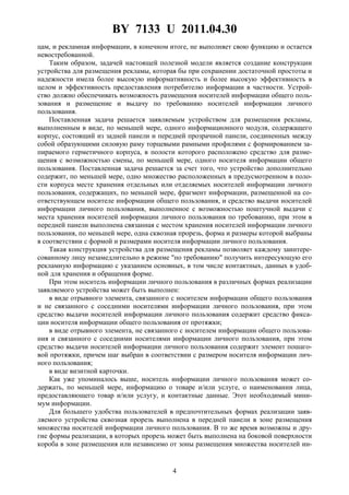 BY 7133 U 2011.04.30
4
цам, и рекламная информации, в конечном итоге, не выполняет свою функцию и остается
невостребованной.
Таким образом, задачей настоящей полезной модели является создание конструкции
устройства для размещения рекламы, которая бы при сохранении достаточной простоты и
надежности имела более высокую информативность и более высокую эффективность в
целом и эффективность предоставления потребителю информации в частности. Устрой-
ство должно обеспечивать возможность размещения носителей информации общего поль-
зования и размещение и выдачу по требованию носителей информации личного
пользования.
Поставленная задача решается заявляемым устройством для размещения рекламы,
выполненным в виде, по меньшей мере, одного информационного модуля, содержащего
корпус, состоящий из задней панели и передней прозрачной панели, соединенных между
собой образующими силовую раму торцевыми рамными профилями с формированием за-
пираемого герметичного корпуса, в полости которого расположено средство для разме-
щения с возможностью смены, по меньшей мере, одного носителя информации общего
пользования. Поставленная задача решается за счет того, что устройство дополнительно
содержит, по меньшей мере, одно множество расположенных в предусмотренном в поло-
сти корпуса месте хранения отдельных или отделяемых носителей информации личного
пользования, содержащих, по меньшей мере, фрагмент информации, размещенной на со-
ответствующем носителе информации общего пользования, и средство выдачи носителей
информации личного пользования, выполненное с возможностью поштучной выдачи с
места хранения носителей информации личного пользования по требованию, при этом в
передней панели выполнена связанная с местом хранения носителей информации личного
пользования, по меньшей мере, одна сквозная прорезь, форма и размеры которой выбраны
в соответствии с формой и размерами носителя информации личного пользования.
Такая конструкция устройства для размещения рекламы позволяет каждому заинтере-
сованному лицу незамедлительно в режиме "по требованию" получить интересующую его
рекламную информацию с указанием основных, в том числе контактных, данных в удоб-
ной для хранения и обращения форме.
При этом носитель информации личного пользования в различных формах реализации
заявляемого устройства может быть выполнен:
в виде отрывного элемента, связанного с носителем информации общего пользования
и не связанного с соседними носителями информации личного пользования, при этом
средство выдачи носителей информации личного пользования содержит средство фикса-
ции носителя информации общего пользования от протяжки;
в виде отрывного элемента, не связанного с носителем информации общего пользова-
ния и связанного с соседними носителями информации личного пользования, при этом
средство выдачи носителей информации личного пользования содержит элемент пошаго-
вой протяжки, причем шаг выбран в соответствии с размером носителя информации лич-
ного пользования;
в виде визитной карточки.
Как уже упоминалось выше, носитель информации личного пользования может со-
держать, по меньшей мере, информацию о товаре и/или услуге, о наименовании лица,
предоставляющего товар и/или услугу, и контактные данные. Этот необходимый мини-
мум информации.
Для большего удобства пользователей в предпочтительных формах реализации заяв-
ляемого устройства сквозная прорезь выполнена в передней панели в зоне размещения
множества носителей информации личного пользования. В то же время возможны и дру-
гие формы реализации, в которых прорезь может быть выполнена на боковой поверхности
короба в зоне размещения или независимо от зоны размещения множества носителей ин-
 